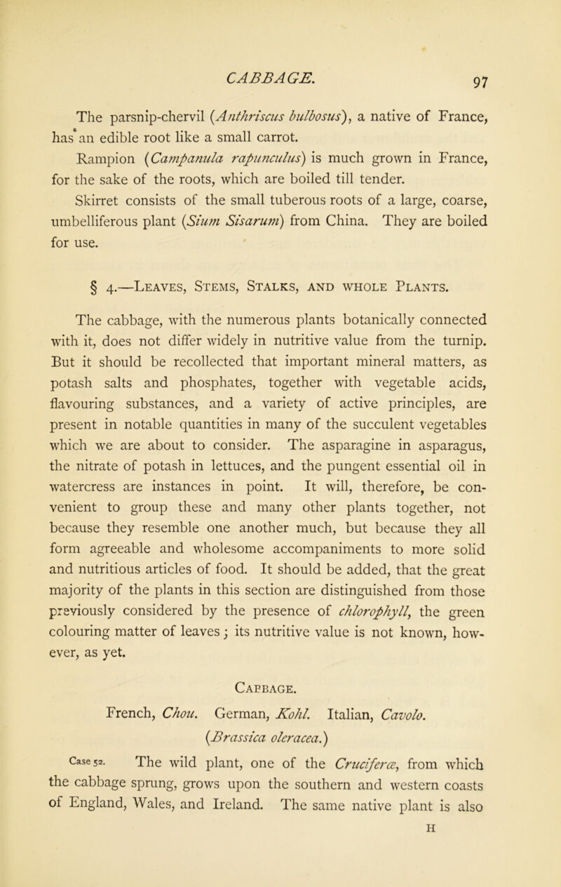 The parsnip-chervil (.Anthriscus bulbosus), a native of France, has* an edible root like a small carrot. Rampion (Campanula rapunculus) is much grown in France, for the sake of the roots, which are boiled till tender. Skirret consists of the small tuberous roots of a large, coarse, umbelliferous plant (Slum Sisarum) from China. They are boiled for use. § 4.—Leaves, Stems, Stalks, and whole Plants. The cabbage, with the numerous plants botanically connected with it, does not differ widely in nutritive value from the turnip. But it should be recollected that important mineral matters, as potash salts and phosphates, together with vegetable acids, flavouring substances, and a variety of active principles, are present in notable quantities in many of the succulent vegetables which we are about to consider. The asparagine in asparagus, the nitrate of potash in lettuces, and the pungent essential oil in watercress are instances in point. It will, therefore, be con- venient to group these and many other plants together, not because they resemble one another much, but because they all form agreeable and wholesome accompaniments to more solid and nutritious articles of food. It should be added, that the great majority of the plants in this section are distinguished from those previously considered by the presence of chlorophyll, the green colouring matter of leaves; its nutritive value is not known, how- ever, as yet. Cabbage. French, Chou. German, Kohl. Italian, Cavolo. (Brassica oleracea.) Case 52. The wild plant, one of the Cruciferce, from which the cabbage sprung, grows upon the southern and western coasts of England, Wales, and Ireland. The same native plant is also H