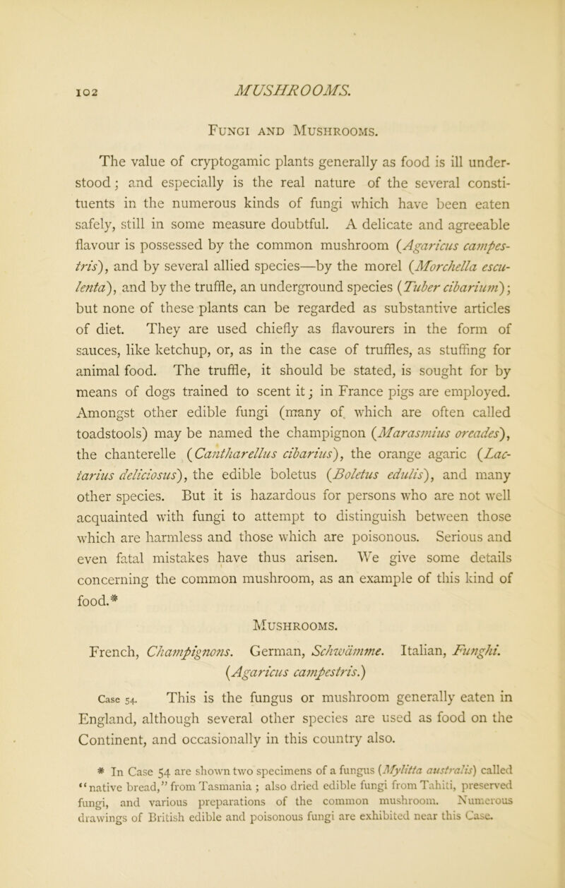 MUSHROOMS. Fungi and Mushrooms. The value of cryptogamic plants generally as food is ill under- stood ; and especially is the real nature of the several consti- tuents in the numerous kinds of fungi which have been eaten safely, still in some measure doubtful. A delicate and agreeable flavour is possessed by the common mushroom (Agaricus campes- tris), and by several allied species—by the morel (.Morchella escu- lenta), and by the truffle, an underground species {Tuber cibarium)\ but none of these plants can be regarded as substantive articles of diet. They are used chiefly as flavourers in the form of sauces, like ketchup, or, as in the case of truffles, as stuffing for animal food. The truffle, it should be stated, is sought for by means of dogs trained to scent it ; in France pigs are employed. Amongst other edible fungi (many of which are often called toadstools) may be named the champignon (Marasmius or cades), the chanterelle (Cantharellus cibarius), the orange agaric (Lac- iarius deliciosus), the edible boletus (.Boletus edulis), and many other species. But it is hazardous for persons who are not well acquainted with fungi to attempt to distinguish between those which are harmless and those which are poisonous. Serious and even fatal mistakes have thus arisen. We give some details concerning the common mushroom, as an example of this kind of food.* Mushrooms. French, Champignons. German, Schwamme. Italian, Funghi. (Agaricus campestris.) Case 54. This is the fungus or mushroom generally eaten in England, although several other species are used as food on the Continent, and occasionally in this country also. * In Case 54 are shown two specimens of a fungus (.Mylitta australis) called “native bread,” from Tasmania ; also dried edible fungi from Tahiti, preserved fungi, and various preparations of the common mushroom. Numerous drawings of British edible and poisonous fungi are exhibited near this Case.