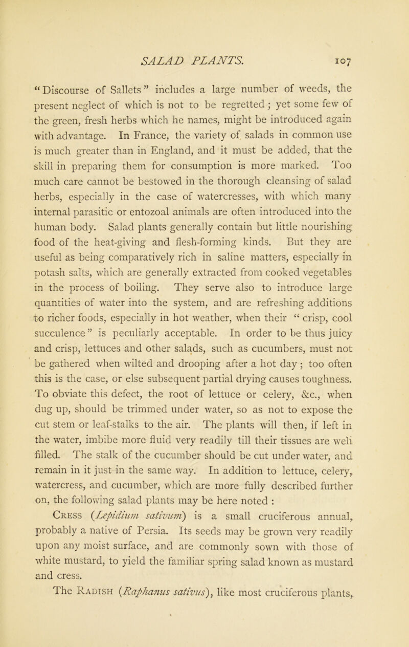 “ Discourse of Sallets ” includes a large number of weeds, the present neglect of which is not to be regretted; yet some few of the green, fresh herbs which he names, might be introduced again with advantage. In France, the variety of salads in common use is much greater than in England, and it must be added, that the skill in preparing them for consumption is more marked. Too much care cannot be bestowed in the thorough cleansing of salad herbs, especially in the case of watercresses, with which many internal parasitic or entozoal animals are often introduced into the human body. Salad plants generally contain but little nourishing food of the heat-giving and flesh-forming kinds. But they are useful as being comparatively rich in saline matters, especially in potash salts, which are generally extracted from cooked vegetables in the process of boiling. They serve also to introduce large quantities of water into the system, and are refreshing additions to richer foods, especially in hot weather, when their “ crisp, cool succulence” is peculiarly acceptable. In order to be thus juicy and crisp, lettuces and other salads, such as cucumbers, must not be gathered when wilted and drooping after a hot day ; too often this is the case, or else subsequent partial drying causes toughness. To obviate this defect, the root of lettuce or celery, &c., when dug up, should be trimmed under water, so as not to expose the cut stem or leaf-stalks to the air. The plants will then, if left in the water, imbibe more fluid very readily till their tissues are well filled. The stalk of the cucumber should be cut under water, and remain in it just in the same way. In addition to lettuce, celery, watercress, and cucumber, which are more fully described further on, the following salad plants may be here noted : Cress (.Lepidium sativmn) is a small cruciferous annual,, probably a native of Persia. Its seeds may be grown very readily upon any moist surface, and are commonly sown with those of white mustard, to yield the familiar spring salad known as mustard and cress. The Radish (Raphanus sativus), like most cruciferous plants,.