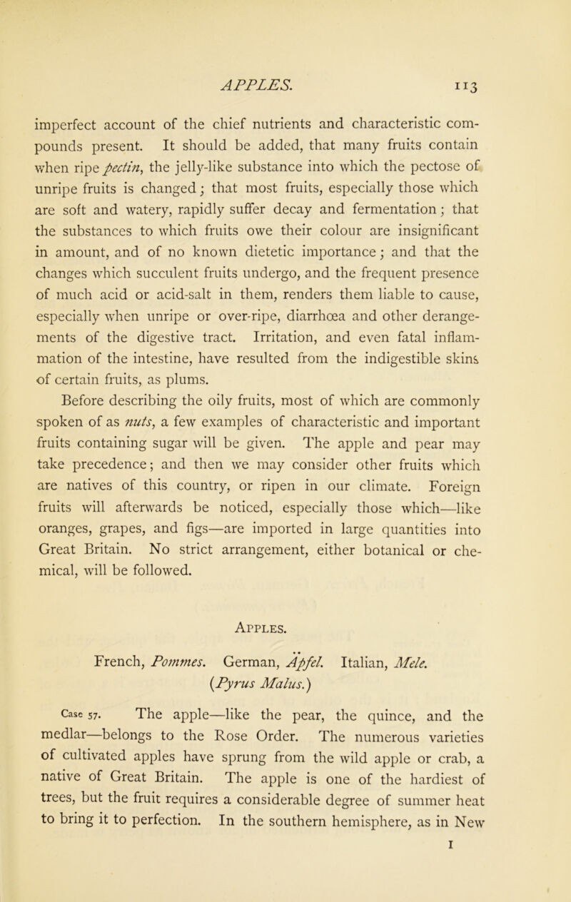 APPLES. imperfect account of the chief nutrients and characteristic com- pounds present. It should be added, that many fruits contain when ripe pectin, the jelly-like substance into which the pectose of unripe fruits is changed; that most fruits, especially those which are soft and watery, rapidly suffer decay and fermentation; that the substances to which fruits owe their colour are insignificant in amount, and of no known dietetic importance; and that the changes which succulent fruits undergo, and the frequent presence of much acid or acid-salt in them, renders them liable to cause, especially when unripe or over-ripe, diarrhoea and other derange- ments of the digestive tract. Irritation, and even fatal inflam- mation of the intestine, have resulted from the indigestible skins of certain fruits, as plums. Before describing the oily fruits, most of which are commonly spoken of as nuts, a few examples of characteristic and important fruits containing sugar will be given. The apple and pear may take precedence; and then we may consider other fruits which are natives of this country, or ripen in our climate. Foreign fruits will afterwards be noticed, especially those which—like oranges, grapes, and figs—are imported in large quantities into Great Britain. No strict arrangement, either botanical or che- mical, will be followed. Apples. • • French, Pommes. German, Apfel. Italian, Mele. (Pyrus Malus.) Case 57. The apple—like the pear, the quince, and the medlar—belongs to the Rose Order. The numerous varieties of cultivated apples have sprung from the wild apple or crab, a native of Great Britain. The apple is one of the hardiest of trees, but the fruit requires a considerable degree of summer heat to bring it to perfection. In the southern hemisphere, as in New i
