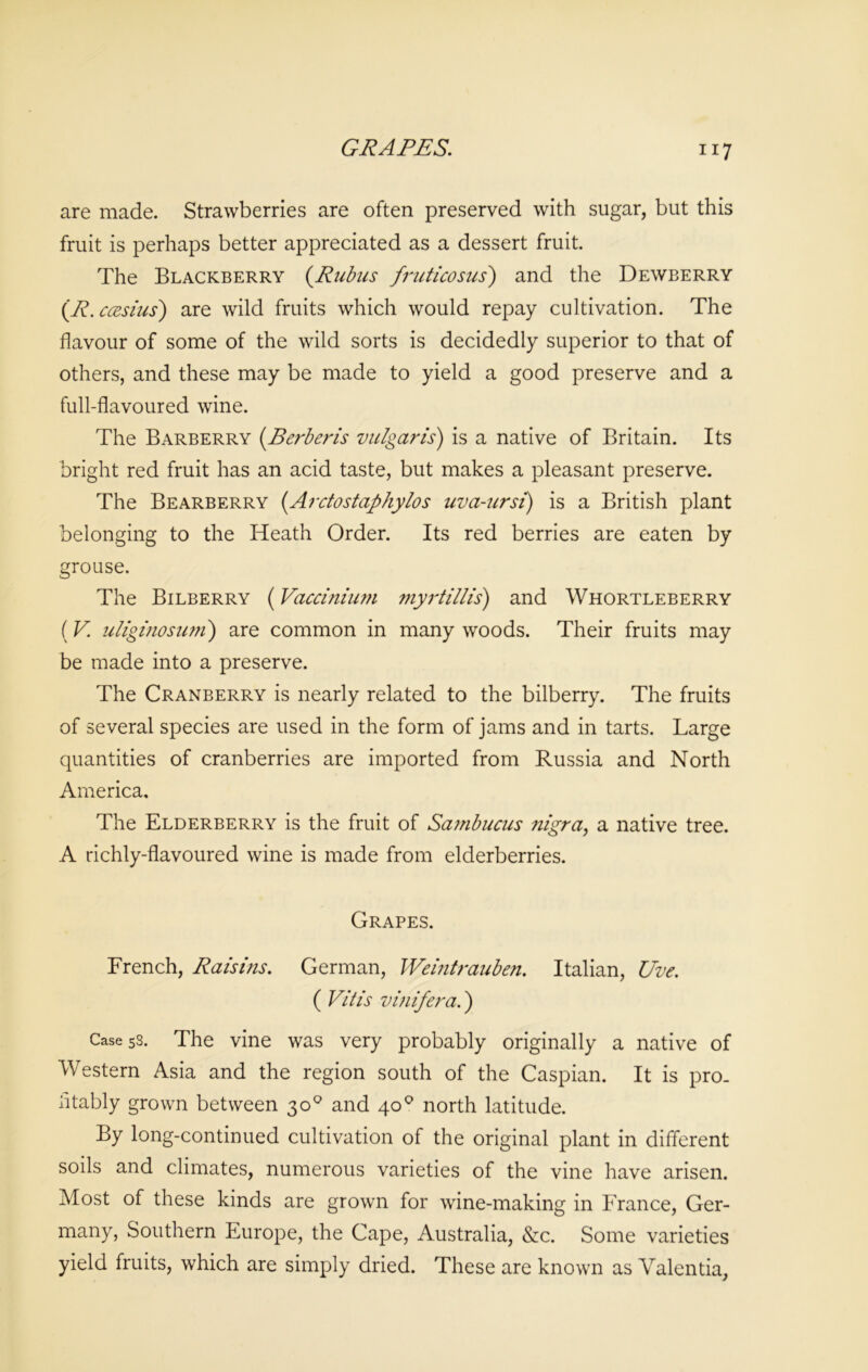 are made. Strawberries are often preserved with sugar, but this fruit is perhaps better appreciated as a dessert fruit. The Blackberry (Rubus fruticosus) and the Dewberry (.R.ccesius) are wild fruits which would repay cultivation. The flavour of some of the wild sorts is decidedly superior to that of others, and these may be made to yield a good preserve and a full-flavoured wine. The Barberry [Berberis vulgaris) is a native of Britain. Its bright red fruit has an acid taste, but makes a pleasant preserve. The Bearberry [Arctostaphylos uva-ursi) is a British plant belonging to the Heath Order. Its red berries are eaten by grouse. The Bilberry (Vaccinium myrtillis) and Whortleberry (V. uliginosum) are common in many woods. Their fruits may be made into a preserve. The Cranberry is nearly related to the bilberry. The fruits of several species are used in the form of jams and in tarts. Large quantities of cranberries are imported from Russia and North America. The Elderberry is the fruit of Sambucus nigra, a native tree. A richly-flavoured wine is made from elderberries. Grapes. French, Raisins. German, IVeintrauben. Italian, Uve. ( Vitis vmifera.) Case 58. The vine was very probably originally a native of Western Asia and the region south of the Caspian. It is pro. iitably grown between 30° and 400 north latitude. By long-continued cultivation of the original plant in different soils and climates, numerous varieties of the vine have arisen. Most of these kinds are grown for wine-making in France, Ger- many, Southern Europe, the Cape, Australia, &c. Some varieties yield fruits, which are simply dried. These are known as Valentia,