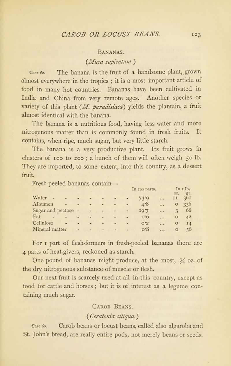 CAROB OR LOCUST BEANS. T 9 o Bananas. (Musa sapientumi) Case 60. The banana is the fruit of a handsome plant,, grown almost everywhere in the tropics ; it is a most important article of food in many hot countries. Bananas have been cultivated in India and China from very remote ages. Another species or variety of this plant (M. paradisiacal) yields the plantain, a fruit almost identical with the banana. The banana is a nutritious food, having less water and more nitrogenous matter than is commonly found in fresh fruits. It contains, when ripe, much sugar, but very little starch. The banana is a very productive plant. Its fruit grows in clusters of ioo to 200; a bunch of them will often weigh 50 lb. They are imported, to some extent, into this country, as a dessert fruit. Fresh-peeled bananas contain—■ Water - In 100 parts. 73*9 In oz. 11 1 lb. gr. 361 Albumen • • • 4-8 O 33^ Sugar and pectose - - - - 197 3 66 Fat ... - - - o*6 0 42 Cellulose - » - 0*2 0 14 Mineral matter - - - o-8 0 56 For 1 part of flesh-formers in fresh-peeled bananas there are 4 parts of heat-givers, reckoned as starch. One pound of bananas might produce, at the most, oz. of the dry nitrogenous substance of muscle or flesh. Our next fruit is scarcely used at all in this country, except as food for cattle and horses ; but it is of interest as a legume con- taining much sugar. Carob Beans. ( Ceratonia siliqua.) Case 60. Carob beans or locust beans, called also algaroba and St. John’s bread, are really entire pods, not merely beans or seeds.