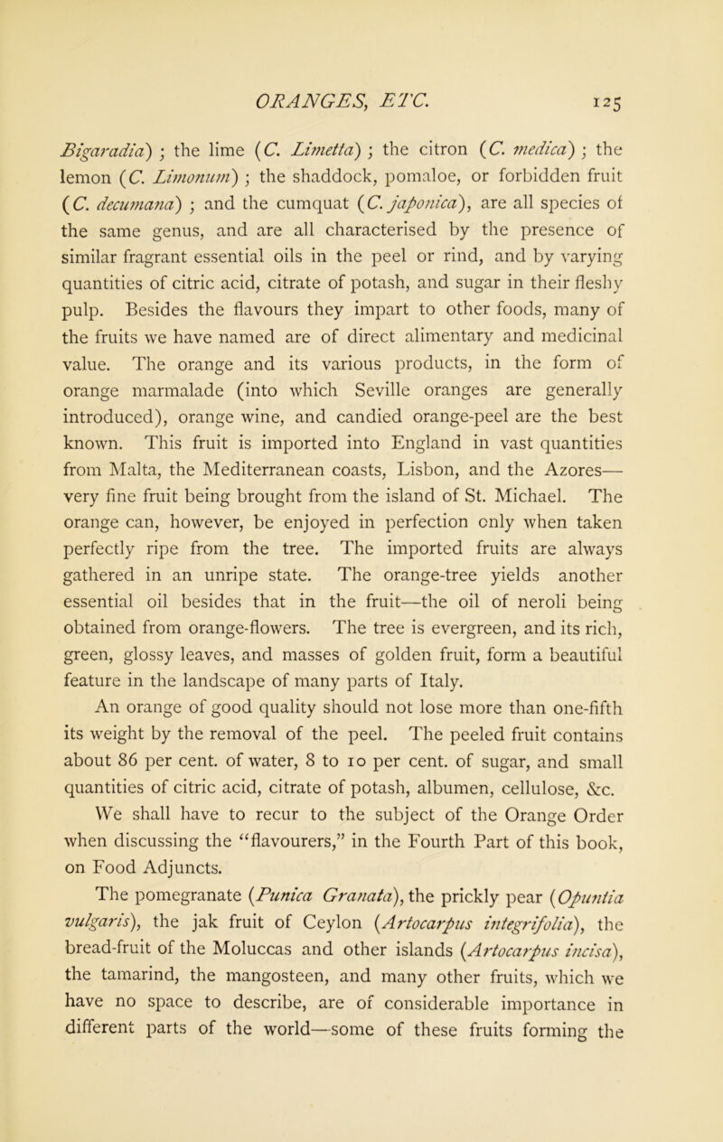 ORANGES, ETC. *25 Bigaradia) ; the lime (C. Limetta) ; the citron (C. medico) ; the lemon (C. Limonum) ; the shaddock, pomaloe, or forbidden fruit (C. decumana) ; and the cumquat (C. japonica), are all species of the same genus, and are all characterised by the presence of similar fragrant essential oils in the peel or rind, and by varying quantities of citric acid, citrate of potash, and sugar in their fleshy pulp. Besides the flavours they impart to other foods, many of the fruits we have named are of direct alimentary and medicinal value. The orange and its various products, in the form of orange marmalade (into which Seville oranges are generally introduced), orange wine, and candied orange-peel are the best known. This fruit is imported into England in vast quantities from Malta, the Mediterranean coasts, Lisbon, and the Azores— very fine fruit being brought from the island of St. Michael. The orange can, however, be enjoyed in perfection only when taken perfectly ripe from the tree. The imported fruits are always gathered in an unripe state. The orange-tree yields another essential oil besides that in the fruit—the oil of neroli being obtained from orange-flowers. The tree is evergreen, and its rich, green, glossy leaves, and masses of golden fruit, form a beautiful feature in the landscape of many parts of Italy. An orange of good quality should not lose more than one-fifth its weight by the removal of the peel. The peeled fruit contains about 86 per cent, of water, 8 to io per cent, of sugar, and small quantities of citric acid, citrate of potash, albumen, cellulose, &c. We shall have to recur to the subject of the Orange Order when discussing the “flavourers,” in the Fourth Part of this book, on Food Adjuncts. The pomegranate (Tunica Granata), the prickly pear (iOpuntia vulgaris), the jak fruit of Ceylon (Artocarpus integrifolia), the bread-fruit of the Moluccas and other islands (.Artocarpus incisa), the tamarind, the mangosteen, and many other fruits, which we have no space to describe, are of considerable importance in different parts of the world—some of these fruits forming the