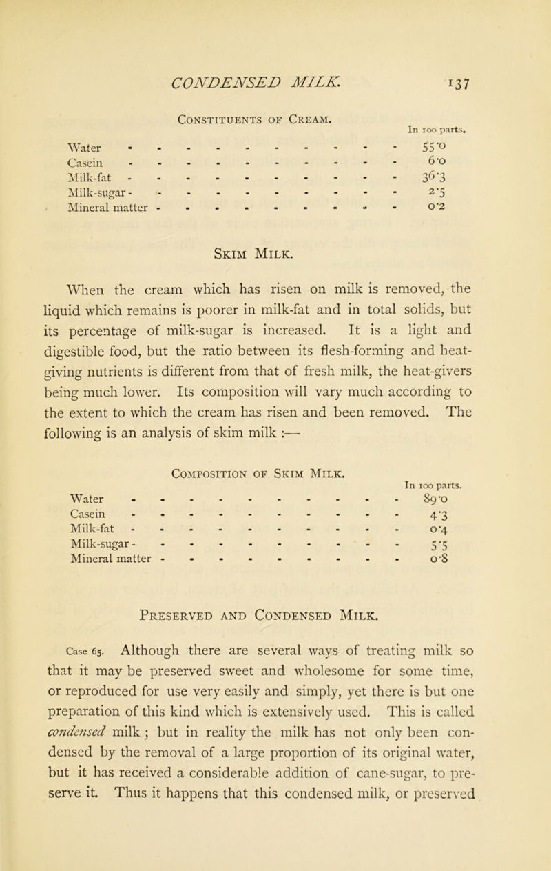 Constituents of Cream. Water Casein Milk-fat Milk-sugar - Mineral matter In 100 parts. 55*o 6’o 36-3 2’5 O '2 Skim Milk. When the cream which has risen on milk is removed, the liquid which remains is poorer in milk-fat and in total solids, but its percentage of milk-sugar is increased. It is a light and digestible food, but the ratio between its flesh-forming and heat- giving nutrients is different from that of fresh milk, the heat-givers being much lower. Its composition will vary much according to the extent to which the cream has risen and been removed. The following is an analysis of skim milk :— Composition of Skim Milk. In 100 parts. Water - -- -- - ...-89*0 Casein ---------- 4‘3 Milk-fat ---------- o'4 Milk-sugar 5-5 Mineral matter O'S Preserved and Condensed Milk. Case 65. Although there are several ways of treating milk so that it may be preserved sweet and wholesome for some time, or reproduced for use very easily and simply, yet there is but one preparation of this kind which is extensively used. This is called condensed milk ; but in reality the milk has not only been con- densed by the removal of a large proportion of its original water, but it has received a considerable addition of cane-sugar, to pre- serve it. Thus it happens that this condensed milk, or preserved