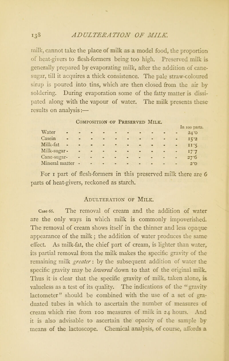 ADULTERATION OF MILK. 133 milk, cannot take the place of milk as a model food, the proportion of heat-givers to flesh-formers being too high. Preserved milk is generally prepared by evaporating milk, after the addition of cane- sugar, till it acquires a thick consistence. The pale straw-coloured sirup is poured into tins, which are then closed from the air by soldering. During evaporation some of the fatty matter is dissi- pated along with the vapour of water. The milk presents these results on analysis:— Composition of Preserved Milk. In 100 parts. Water ---------- 24‘O Casein 15 *2 Milk-fat - - - - - - - - - - 11-5 Milk-sugar- - - - - - - - - - 17-7 Cane-sugar- - --27*6 Mineral matter - 2 ’o For 1 part of flesh-formers in this preserved milk there are 6 parts of heat-givers, reckoned as starch. Adulteration of Milk. Case 66. The removal of cream and the addition of water are the only ways in which milk is commonly impoverished. The removal of cream shows itself in the thinner and less opaque appearance of the milk; the addition of water produces the same effect. As milk-fat, the chief part of cream, is lighter than water, its partial removal from the milk makes the specific gravity of the remaining milk greater: by the subsequent addition of water the specific gravity may be lowered down to that of the original milk. Thus it is clear that the specific gravity of milk, taken alone, is. valueless as a test of its quality. The indications of the “gravity- lactometer” should be combined with the use of a set of gra- duated tubes in which to ascertain the number of measures of cream which rise from 100 measures of milk in 24 hours. And it is also advisable to ascertain the opacity of the sample by means of the lactoscope. Chemical analysis, of course, affords a