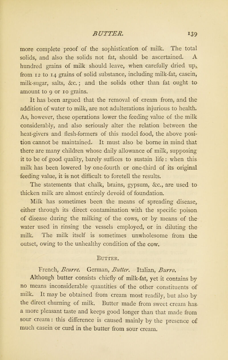more complete proof of the sophistication of milk. The total solids, and also the solids not fat, should be ascertained. A hundred grains of milk should leave, when carefully dried up, from 12 to 14 grains of solid substance, including milk-fat, casein, milk-sugar, salts, &c.; and the solids other than fat ought to amount to 9 or 10 grains. It has been argued that the removal of cream from, and the addition of water to milk, are not adulterations injurious to health. As, however, these operations lower the feeding value of the milk considerably, and also seriously alter the relation between the heat-givers and flesh-formers of this model food, the above posi- tion cannot be maintained. It must also be borne in mind that there are many children whose daily allowance of milk, supposing it to be of good quality, barely suffices to sustain life : when this milk has been lowered by one-fourth or one-third of its original feeding value, it is not difficult to foretell the results. The statements that chalk, brains, gypsum, &c., are used to thicken milk are almost entirely devoid of foundation. Milk has sometimes been the means of spreading disease, either through its direct contamination with the specific poison of disease during the milking of the cows, or by means of the water used in rinsing the vessels employed, or in diluting the milk. The milk itself is sometimes unwholesome from the outset, owing to the unhealthy condition of the cow. Butter. French, Beurre. German, Butter. Italian, Burro. Although butter consists chiefly of milk-fat, yet it contains by no means inconsiderable quantities of the other constituents of milk. It may be obtained from cream most readily, but also by the direct churning of milk. Butter made from sweet cream has a more pleasant taste and keeps good longer than that made from sour cream: this difference is caused mainly by the presence of much casein or curd in the butter from sour cream.