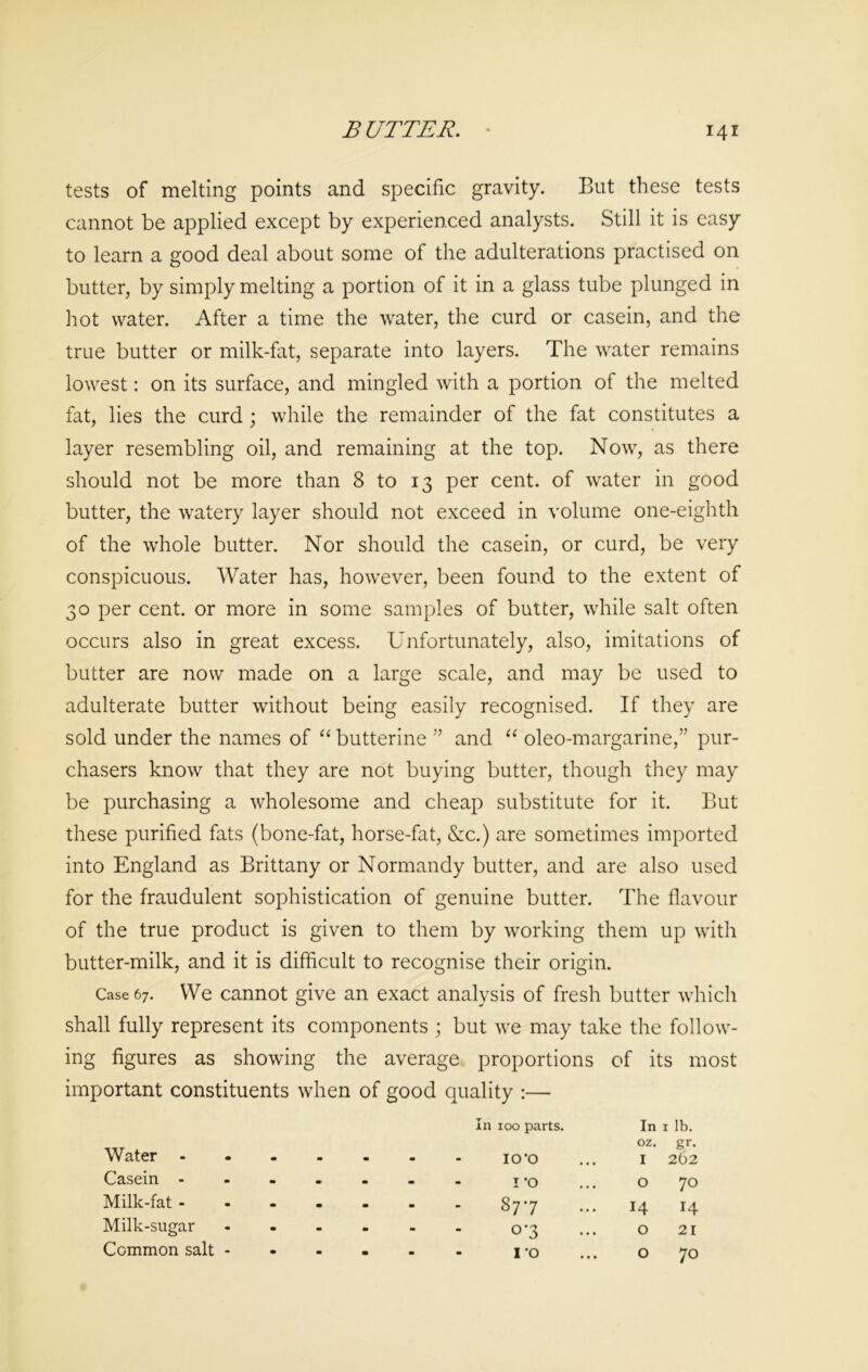 tests of melting points and specific gravity. But these tests cannot be applied except by experienced analysts. Still it is easy to learn a good deal about some of the adulterations practised on butter, by simply melting a portion of it in a glass tube plunged in hot water. After a time the water, the curd or casein, and the true butter or milk-fat, separate into layers. The water remains lowest: on its surface, and mingled with a portion of the melted fat, lies the curd; while the remainder of the fat constitutes a layer resembling oil, and remaining at the top. Now, as there should not be more than 8 to 13 per cent, of water in good butter, the watery layer should not exceed in volume one-eighth of the whole butter. Nor should the casein, or curd, be very conspicuous. Water has, however, been found to the extent of 30 per cent, or more in some samples of butter, while salt often occurs also in great excess. Unfortunately, also, imitations of butter are now made on a large scale, and may be used to adulterate butter without being easily recognised. If they are sold under the names of “ butterine ” and “ oleo-margarine,” pur- chasers know that they are not buying butter, though they may be purchasing a wholesome and cheap substitute for it. But these purified fats (bone-fat, horse-fat, &c.) are sometimes imported into England as Brittany or Normandy butter, and are also used for the fraudulent sophistication of genuine butter. The flavour of the true product is given to them by working them up with butter-milk, and it is difficult to recognise their origin. Case 67. We cannot give an exact analysis of fresh butter which shall fully represent its components ; but we may take the follow- ing figures as showing the average proportions of its most important constituents when of good quality :— In 100 parts. In 1 lb. oz. gr. Water m • • m IO’O I 262 Casein - • •> • m 1*0 O 70 Milk-fat - m • - - 877 14 14 Milk-sugar m - m - 0-3 O 21 Common salt - • • m • I’O O 70