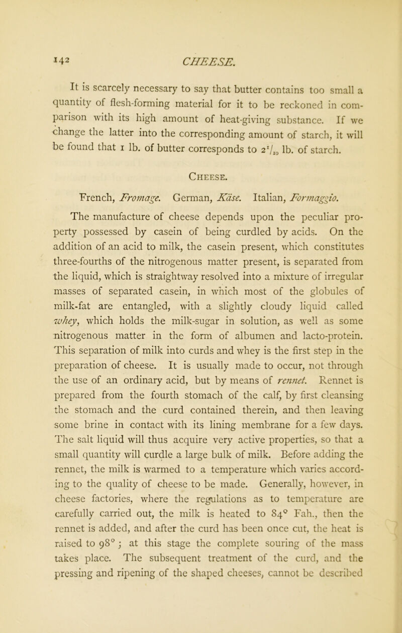 It is scarcely necessary to say that butter contains too small a quantity of flesh-forming material for it to be reckoned in com- paiison with its high amount of heat-giving substance. If we change the latter into the corresponding amount of starch, it will be found that i lb. of butter corresponds to 2r/I0 lb. of starch. Cheese. French, Frontage. German, Kase. Italian, Formaggio. The manufacture of cheese depends upon the peculiar pro- perty possessed by casein of being curdled by acids. On the addition of an acid to milk, the casein present, which constitutes three-fourths of the nitrogenous matter present, is separated from the liquid, which is straightway resolved into a mixture of irregular masses of separated casein, in which most of the globules of milk-fat are entangled, with a slightly cloudy liquid called whey, which holds the milk-sugar in solution, as well as some nitrogenous matter in the form of albumen and lacto-protein. This separation of milk into curds and whey is the first step in the preparation of cheese. It is usually made to occur, not through the use of an ordinary acid, but by means of rennet. Rennet is prepared from the fourth stomach of the calf, by first cleansing the stomach and the curd contained therein, and then leaving some brine in contact with its lining membrane for a few days. The salt liquid will thus acquire very active properties, so that a small quantity will curdle a large bulk of milk. Before adding the rennet, the milk is warmed to a temperature which varies accord- ing to the quality of cheese to be made. Generally, however, in cheese factories, where the regulations as to temperature are carefully carried out, the milk is heated to 84° Fah., then the rennet is added, and after the curd has been once cut, the heat is raised to 98° ; at this stage the complete souring of the mass takes place. The subsequent treatment of the curd, and the pressing and ripening of the shaped cheeses, cannot be described
