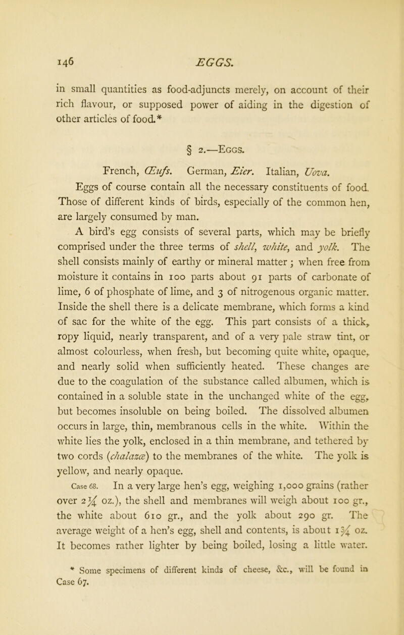 in small quantities as food-adjuncts merely, on account of their rich flavour, or supposed power of aiding in the digestion of other articles of food* § 2.—Eggs. French, QLufs. German, Eier. Italian, Uova. Eggs of course contain all the necessary constituents of food. Those of different kinds of birds, especially of the common hen, are largely consumed by man. A birds egg consists of several parts, which may be briefly comprised under the three terms of shell, white, and yolk. The shell consists mainly of earthy or mineral matter; when free from moisture it contains in 100 parts about 91 parts of carbonate of lime, 6 of phosphate of lime, and 3 of nitrogenous organic matter. Inside the shell there is a delicate membrane, which forms a kind of sac for the white of the egg. This part consists of a thick, ropy liquid, nearly transparent, and of a very pale straw tint, or almost colourless, when fresh, but becoming quite white, opaque,, and nearly solid when sufficiently heated. These changes are due to the coagulation of the substance called albumen, which is contained in a soluble state in the unchanged white of the egg, but becomes insoluble on being boiled. The dissolved albumen occurs in large, thin, membranous cells in the white. Within the white lies the yolk, enclosed in a thin membrane, and tethered by two cords (chalazce) to the membranes of the white. The yolk is yellow, and nearly opaque. Case 68. In a very large hen’s egg, weighing 1,000 grains (rather over 2% oz.), the shell and membranes will weigh about 100 gr., the white about 610 gr., and the yolk about 290 gr. The average weight of a hen’s egg, shell and contents, is about oz. It becomes rather lighter by being boiled, losing a little water. * Some specimens of different kinds of cheese, &c., will be found in Case 67.