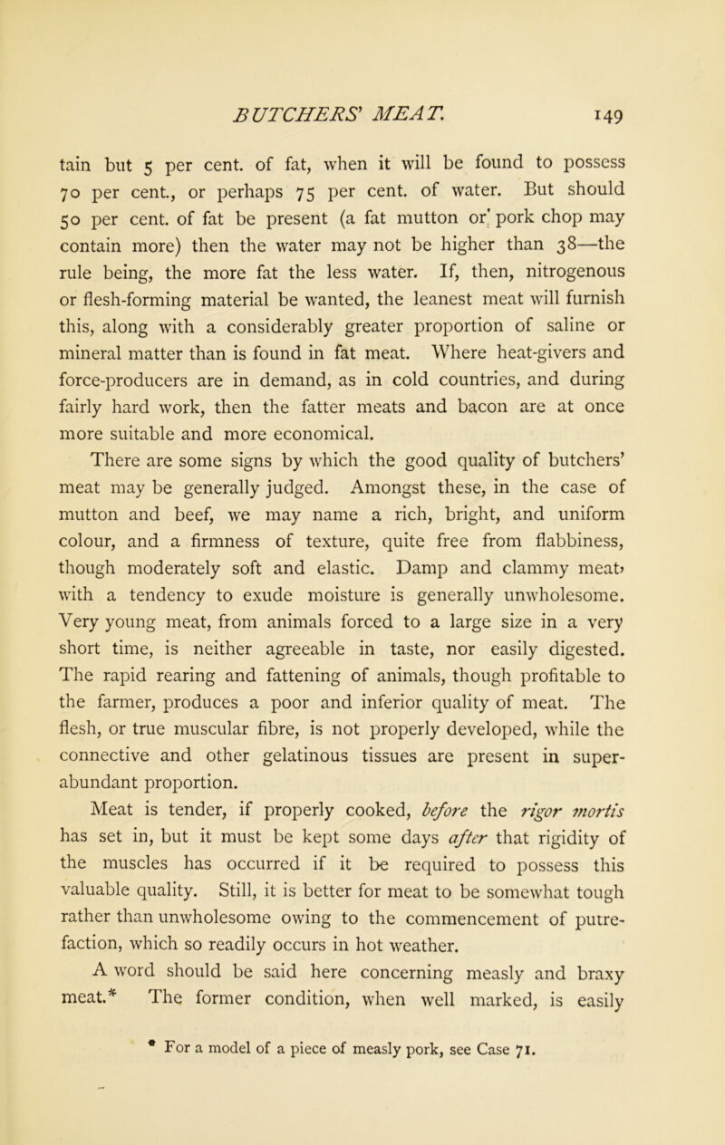 tain but 5 per cent, of fat, when it will be found to possess 70 per cent., or perhaps 75 per cent, of water. But should 50 per cent, of fat be present (a fat mutton or' pork chop may contain more) then the water may not be higher than 38—the rule being, the more fat the less water. If, then, nitrogenous or flesh-forming material be wanted, the leanest meat will furnish this, along with a considerably greater proportion of saline or mineral matter than is found in fat meat. Where heat-givers and force-producers are in demand, as in cold countries, and during fairly hard work, then the fatter meats and bacon are at once more suitable and more economical. There are some signs by which the good quality of butchers’ meat may be generally judged. Amongst these, in the case of mutton and beef, we may name a rich, bright, and uniform colour, and a firmness of texture, quite free from flabbiness, though moderately soft and elastic. Damp and clammy meat? with a tendency to exude moisture is generally unwholesome. Very young meat, from animals forced to a large size in a very short time, is neither agreeable in taste, nor easily digested. The rapid rearing and fattening of animals, though profitable to the farmer, produces a poor and inferior quality of meat. The flesh, or true muscular fibre, is not properly developed, while the connective and other gelatinous tissues are present in super- abundant proportion. Meat is tender, if properly cooked, before the rigor mortis has set in, but it must be kept some days after that rigidity of the muscles has occurred if it be required to possess this valuable quality. Still, it is better for meat to be somewhat tough rather than unwholesome owing to the commencement of putre- faction, which so readily occurs in hot weather. A word should be said here concerning measly and braxy meat.* The former condition, when well marked, is easily * For a model of a piece of measly pork, see Case 71.