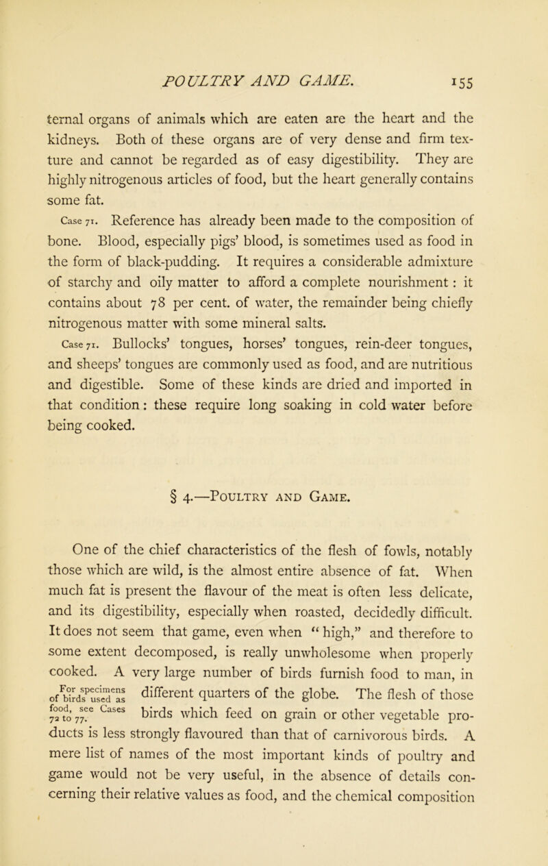 POULTRY AND GAME. *55 ternal organs of animals which are eaten are the heart and the kidneys. Both of these organs are of very dense and firm tex- ture and cannot be regarded as of easy digestibility. They are highly nitrogenous articles of food, but the heart generally contains some fat. Case 7i. Reference has already been made to the composition of bone. Blood, especially pigs’ blood, is sometimes used as food in the form of black-pudding. It requires a considerable admixture of starchy and oily matter to afford a complete nourishment : it contains about 78 per cent, of water, the remainder being chiefly nitrogenous matter with some mineral salts. Case 71. Bullocks’ tongues, horses’ tongues, rein-deer tongues, and sheeps’ tongues are commonly used as food, and are nutritious and digestible. Some of these kinds are dried and imported in that condition: these require long soaking in cold water before being cooked. 4.—Poultry and Game. One of the chief characteristics of the flesh of fowls, notably those which are wild, is the almost entire absence of fat. When much fat is present the flavour of the meat is often less delicate, and its digestibility, especially when roasted, decidedly difficult. It does not seem that game, even when “ high,” and therefore to some extent decomposed, is really unwholesome when properly cooked. A very large number of birds furnish food to man, in ofFb0iJdsPuslTas different quarters of the globe. The flesh of those 7°2°tdo’ 77?e Cases birds which feed on grain or other vegetable pro- ducts is less strongly flavoured than that of carnivorous birds. A mere list of names of the most important kinds of poultry and game would not be very useful, in the absence of details con- cerning their relative values as food, and the chemical composition