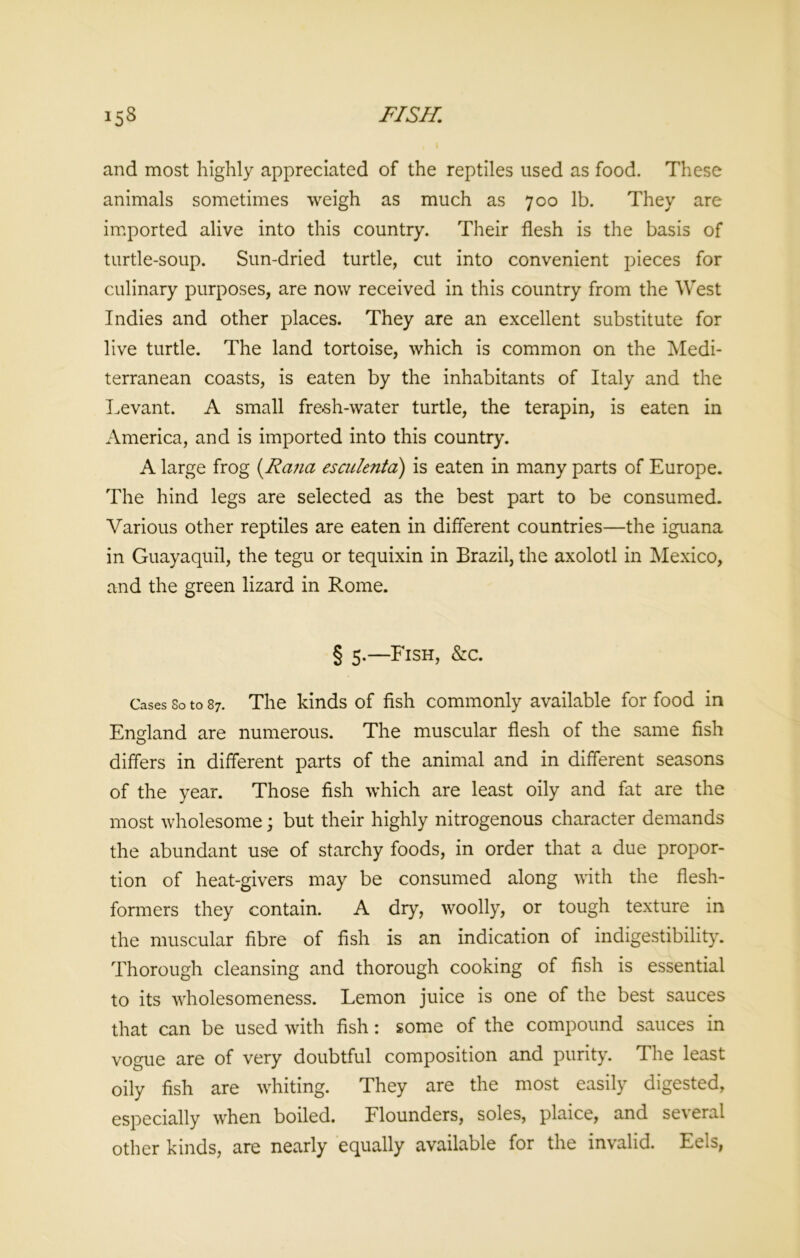 and most highly appreciated of the reptiles used as food. These animals sometimes weigh as much as 700 lb. They are imported alive into this country. Their flesh is the basis of turtle-soup. Sun-dried turtle, cut into convenient pieces for culinary purposes, are now received in this country from the West Indies and other places. They are an excellent substitute for live turtle. The land tortoise, which is common on the Medi- terranean coasts, is eaten by the inhabitants of Italy and the Levant. A small fresh-water turtle, the terapin, is eaten in America, and is imported into this country. A large frog (Rana esculenta) is eaten in many parts of Europe. The hind legs are selected as the best part to be consumed. Various other reptiles are eaten in different countries—the iguana in Guayaquil, the tegu or tequixin in Brazil, the axolotl in Mexico, and the green lizard in Rome. § 5.—Fish, &c. Cases So to 87. The kinds of fish commonly available for food in England are numerous. The muscular flesh of the same fish differs in different parts of the animal and in different seasons of the year. Those fish which are least oily and fat are the most wholesome; but their highly nitrogenous character demands the abundant us-e of starchy foods, in order that a due propor- tion of heat-givers may be consumed along with the flesh- formers they contain. A dry, woolly, or tough texture in the muscular fibre of fish is an indication of indigestibility. Thorough cleansing and thorough cooking of fish is essential to its wholesomeness. Lemon juice is one of the best sauces that can be used with fish: some of the compound sauces in vogue are of very doubtful composition and purity. The least oily fish are whiting. They are the most easily digested, especially when boiled. Flounders, soles, plaice, and several other kinds, are nearly equally available for the invalid. Eels,