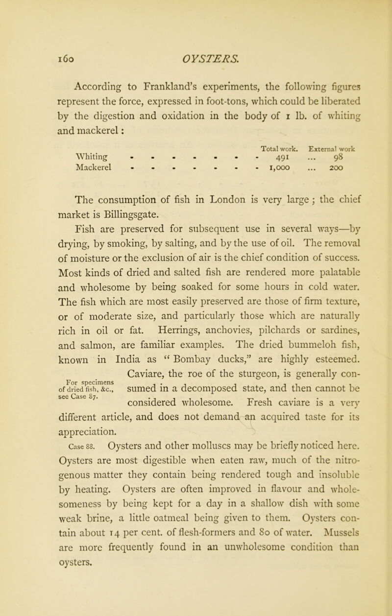 i6o OYSTERS. According to Frankland’s experiments, the following figures represent the force, expressed in foot-tons, which could be liberated by the digestion and oxidation in the body of i lb. of whiting and mackerel: Total work. External work Whiting ------- 491 ... 98 Mackerel ------- 1,000 ... 200 The consumption of fish in London is very large ; the chief market is Billingsgate. Fish are preserved for subsequent use in several ways—by drying, by smoking, by salting, and by the use of oil. The removal of moisture or the exclusion of air is the chief condition of success. Most kinds of dried and salted fish are rendered more palatable and wholesome by being soaked for some hours in cold water. The fish which are most easily preserved are those of firm texture, or of moderate size, and particularly those which are naturally rich in oil or fat. Herrings, anchovies, pilchards or sardines, and salmon, are familiar examples. The dried bummeloh fish, known in India as “ Bombay ducks,” are highly esteemed. Caviare, the roe of the sturgeon, is generally con- For specimens . . ^ .. . . of dried fish, &C., sumed in a decomposed state, and then cannot be see Case 87. . , , , , , considered wholesome, kresh caviare is a very J different article, and does not demand an acquired taste for its appreciation. Case 88. Oysters and other molluscs may be briefly noticed here. Oysters are most digestible when eaten raw, much of the nitro- genous matter they contain being rendered tough and insoluble by heating. Oysters are often improved in flavour and whole- someness by being kept for a day in a shallow dish with some weak brine, a little oatmeal being given to them. Oysters con- tain about 14 per cent, of flesh-formers and 80 of water. Mussels are more frequently found in an unwholesome condition than oysters.