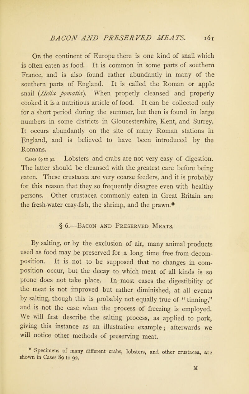 On the continent of Europe there is one kind of snail which is often eaten as food. It is common in some parts of southern France, and is also found rather abundantly in many of the southern parts of England. It is called the Roman or apple snail {Helix pomcitid). When properly cleansed and properly cooked it is a nutritious article of food. It can be collected only for a short period during the summer, but then is found in large numbers in some districts in Gloucestershire, Kent, and Surrey. It occurs abundantly on the site of many Roman stations in England, and is believed to have been introduced by the Romans. Cases 89 to 91. Lobsters and crabs are not very easy of digestion. The latter should be cleansed with the greatest care before being eaten. These Crustacea are very coarse feeders, and it is probably for this reason that they so frequently disagree even with healthy persons. Other Crustacea commonly eaten in Great Britain are the fresh-water cray-fish, the shrimp, and the prawn.* § 6.—Bacon and Preserved Meats. By salting, or by the exclusion of air, many animal products used as food may be preserved for a long time free from decom- position. It is not to be supposed that no changes in com- position occur, but the decay to which meat of all kinds is so prone does not take place. In most cases the digestibility of the meat is not improved but rather diminished, at all events by salting, though this is probably not equally true of “ tinning,” and is not the case when the process of freezing is employed. We will first describe the salting process, as applied to pork, giving this instance as an illustrative example; afterwards we will notice other methods of preserving meat. Specimens of many different crabs, lobsters, and other Crustacea, are shown in Cases 89 to 92. M
