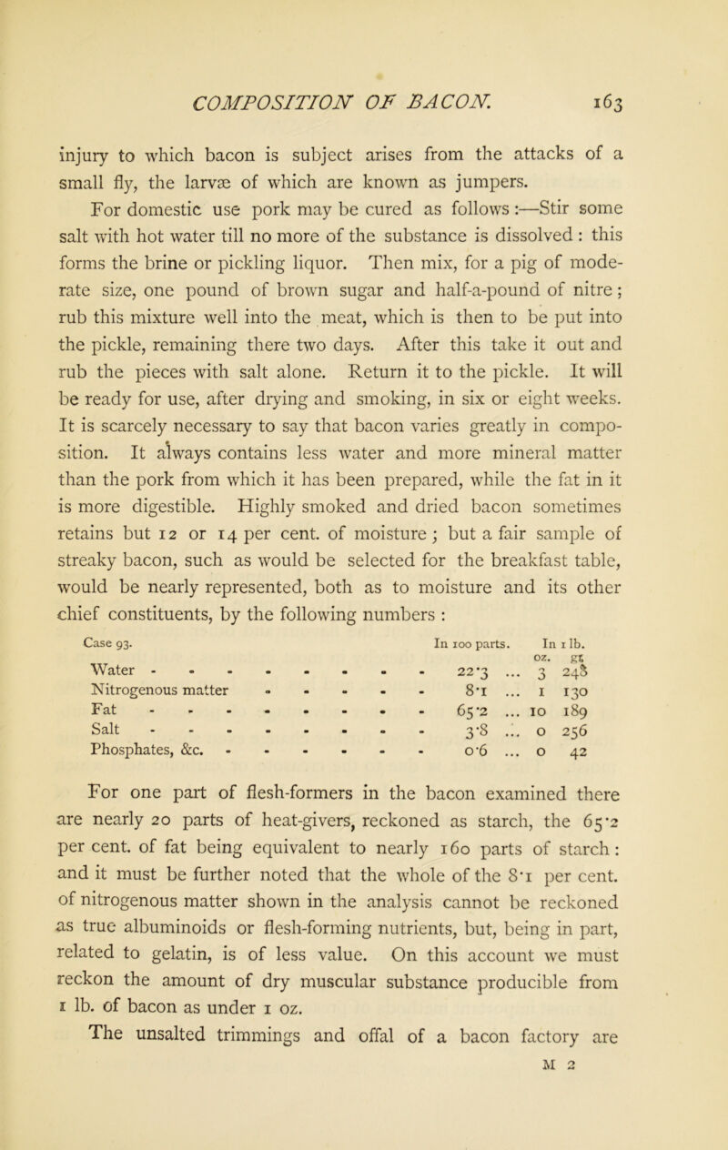 injury to which bacon is subject arises from the attacks of a small fly, the larvae of which are known as jumpers. For domestic use pork may be cured as follows :—Stir some salt with hot water till no more of the substance is dissolved : this forms the brine or pickling liquor. Then mix, for a pig of mode- rate size, one pound of brown sugar and half-a-pound of nitre; rub this mixture well into the meat, which is then to be put into the pickle, remaining there two days. After this take it out and rub the pieces with salt alone. Return it to the pickle. It will be ready for use, after drying and smoking, in six or eight weeks. It is scarcely necessary to say that bacon varies greatly in compo- sition. It always contains less water and more mineral matter than the pork from which it has been prepared, while the fat in it is more digestible. Highly smoked and dried bacon sometimes retains but 12 or 14 per cent, of moisture; but a fair sample of streaky bacon, such as would be selected for the breakfast table, would be nearly represented, both as to moisture and its other chief constituents, by the following numbers : Case 93. In 100 parts. In 1 lb. oz. gr. Water ... 22 '3 ... 3 248 Nitrogenous matter 8-i ... 1 130 Fat - 65*2 ... 10 189 Salt ... 3'8 ••• 0 256 Phosphates, &c. o-6 ... 0 42 For one part of flesh-formers in the bacon examined there are nearly 20 parts of heat-givers, reckoned as starch, the 65’2 percent, of fat being equivalent to nearly 160 parts of starch: and it must be further noted that the whole of the 8*i per cent, of nitrogenous matter shown in the analysis cannot be reckoned as true albuminoids or flesh-forming nutrients, but, being in part, related to gelatin, is of less value. On this account we must reckon the amount of dry muscular substance producible from 1 lb. of bacon as under 1 oz. The unsalted trimmings and offal of a bacon factory are m 2