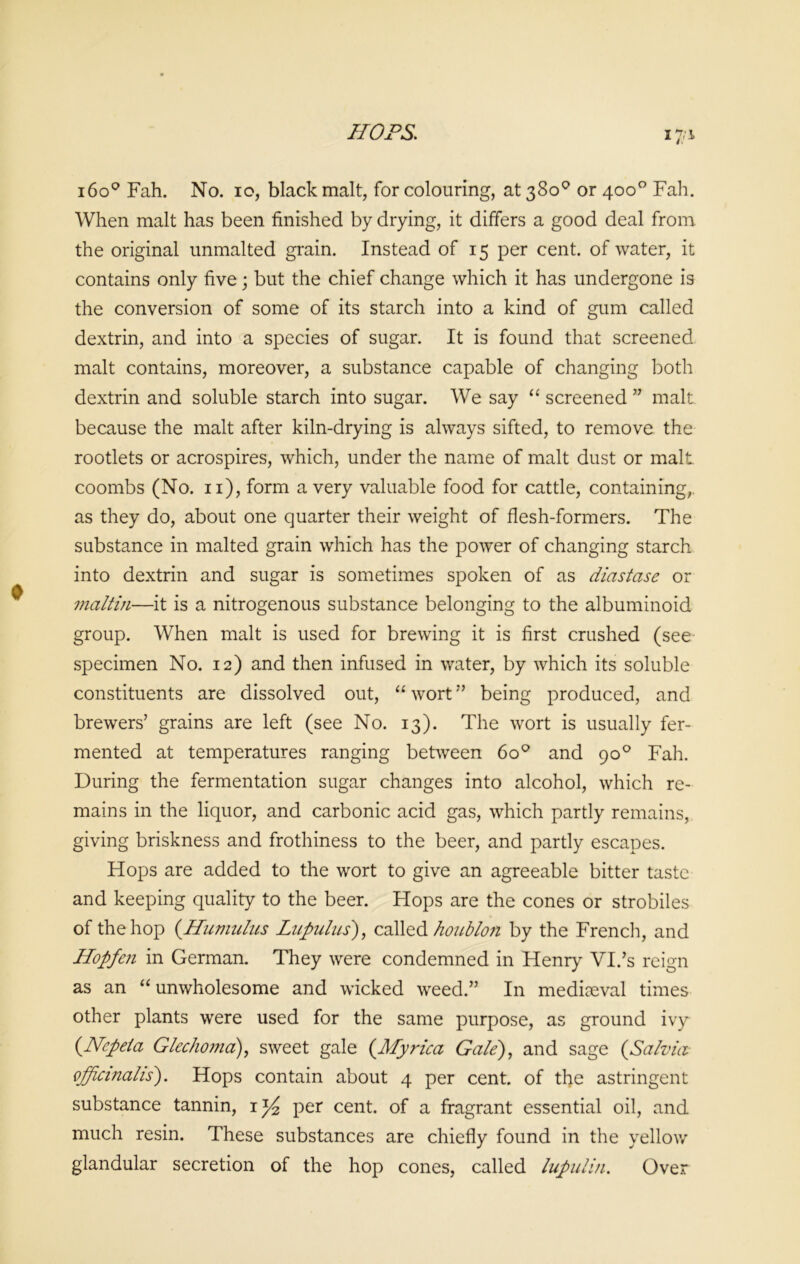 i6o° Fah. No. io, black malt, for colouring, at 380° or 400° Fah. When malt has been finished by drying, it differs a good deal from, the original unmalted grain. Instead of 15 per cent, of water, it contains only five; but the chief change which it has undergone is the conversion of some of its starch into a kind of gum called dextrin, and into a species of sugar. It is found that screened malt contains, moreover, a substance capable of changing both dextrin and soluble starch into sugar. We say “ screened ” malt because the malt after kiln-drying is always sifted, to remove the rootlets or acrospires, which, under the name of malt dust or malt coombs (No. n), form a very valuable food for cattle, containing,, as they do, about one quarter their weight of flesh-formers. The substance in malted grain which has the power of changing starch into dextrin and sugar is sometimes spoken of as diastase or maltin—it is a nitrogenous substance belonging to the albuminoid group. When malt is used for brewing it is first crushed (see specimen No. 12) and then infused in water, by which its soluble constituents are dissolved out, “ wort ” being produced, and brewers’ grains are left (see No. 13). The wort is usually fer- mented at temperatures ranging between 6o° and 90° Fah. During the fermentation sugar changes into alcohol, which re- mains in the liquor, and carbonic acid gas, which partly remains, giving briskness and frothiness to the beer, and partly escapes. Hops are added to the wort to give an agreeable bitter taste and keeping quality to the beer. Hops are the cones or strobiles of the hop (.Humulus Lapulus), called houblon by the French, and Hopfen in German. They were condemned in Henry VI.’s reign as an “unwholesome and wicked weed.” In mediaeval times other plants were used for the same purpose, as ground ivy (•Ncpeia Glechoma), sweet gale (Myrica Gate), and sage {Salvia officinalis). Hops contain about 4 per cent, of the astringent substance tannin, 1 y2 per cent, of a fragrant essential oil, and much resin. These substances are chiefly found in the yellow glandular secretion of the hop cones, called lupulin. Over