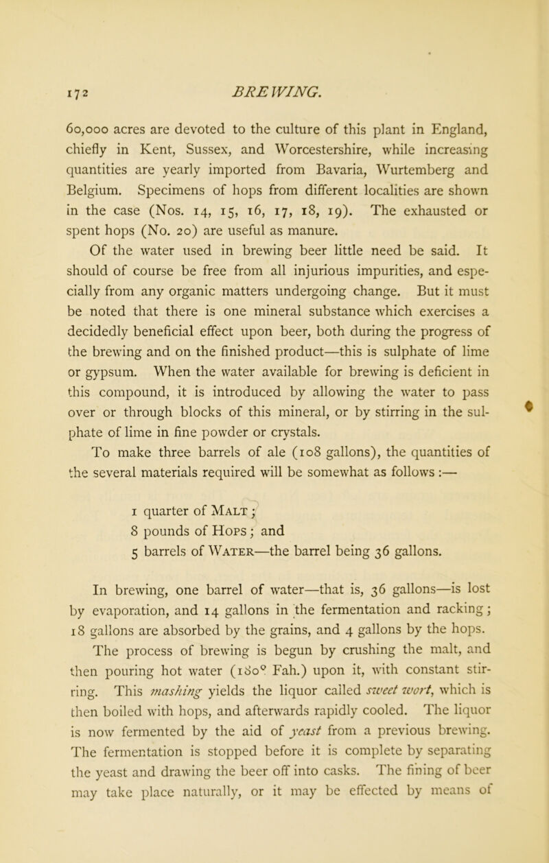60,000 acres are devoted to the culture of this plant in England, chiefly in Kent, Sussex, and Worcestershire, while increasing quantities are yearly imported from Bavaria, Wurtemberg and Belgium. Specimens of hops from different localities are shown in the case (Nos. 14, 15, 16, 17, 18, 19). The exhausted or spent hops (No. 20) are useful as manure. Of the water used in brewing beer little need be said. It should of course be free from all injurious impurities, and espe- cially from any organic matters undergoing change. But it must be noted that there is one mineral substance which exercises a decidedly beneficial effect upon beer, both during the progress of the brewing and on the finished product—this is sulphate of lime or gypsum. When the water available for brewing is deficient in this compound, it is introduced by allowing the water to pass over or through blocks of this mineral, or by stirring in the sul- phate of lime in fine powder or crystals. To make three barrels of ale (108 gallons), the quantities of the several materials required will be somewhat as follows :—• ( ^ \ i quarter of Malt ; 8 pounds of Hops ; and 5 barrels of Water—the barrel being 36 gallons. In brewing, one barrel of water—that is, 36 gallons—is lost by evaporation, and 14 gallons in the fermentation and racking; 18 gallons are absorbed by the grains, and 4 gallons by the hops. The process of brewing is begun by crushing the malt, and then pouring hot water (180° Fah.) upon it, with constant stir- ring. This mashing yields the liquor called sweet wort, which is then boiled with hops, and afterwards rapidly cooled. The liquor is now fermented by the aid of yeast from a previous brewing. The fermentation is stopped before it is complete by separating the yeast and drawing the beer off into casks. The fining of beer may take place naturally, or it may be effected by means of