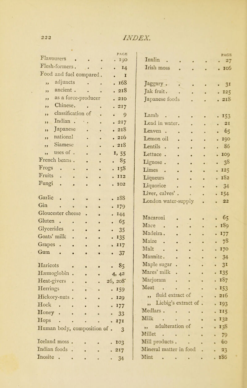 Flavourers . • PAGE . 190 Inulin . • PAGE • 27 Flesh-formers. Food and fuel compared . . 14 . I Irish moss • • . 106 „ adjuncts . 168 Jaggary . • 31 ,, ancient . . 218 Jak fruit. . 125 ,, as a force-producer ,, Chinese. . 210 . 217 Japanese foods . 2l8 ,, classification of • 9 Lamb • *53 ,, Indian . • . . 217 Lead in water. . 21 ,, Japanese . 218 Leaven . • 65 ,, national . 216 Lemon oil . 190 ,, Siamese . 218 Lentils . . 86 „ uses of . h 55 Lettuce . . 109 French beans . . 85 Lignose . . 38 Frogs . 158 Limes . 125 Fruits . 112 Liqueurs . 182 Fungi . 102 Liquorice Liver, calves’ . • 34 • 154 Garlic . . Gin Gloucester cheese . . 188 . 179 • 144 London water-supply . 22 Gluten . 1 r • 65 Macaroni • 65 Glycerides . . • 35 Mace . 189 Goats’ milk • *35 Madeira. • 177 Grapes . . . Gum . • o * 117 . 37 Maize Malt Mannite. . 7S . 170 • 34 Haricots . . . 85 Maple sugar . • 3i Haemoglobin . . 4, 42 Mares’ milk . • 135 Heat-givers . 26, 208' Marjoram . 187 Herrings • 159 Meat • 153 Hickory-nuts . . . 129 ,, fluid extract of . 216 Hock • 177 ,, Liebig’s extract of . • 193 Honey . • 33 Medlars . • • • ”5 Hops . 171 Milk . • • . 132 Human body, composition of • 3 ,, adulteration of Millet .... . 13S • 79 Iceland moss . • . 103 Mill products . • • . 60 Indian foods . • . 217 Mineral matter in food . • 23 • • 34 • •