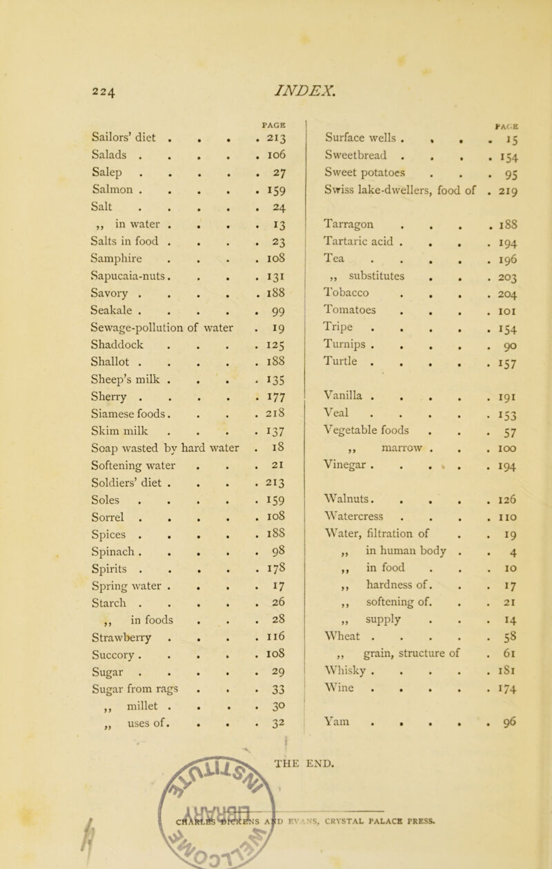 PAGE Sailors’ diet . . • .213 Salads ..... 106 Salep 27 Salmon . . . . . 159 Salt ..... 24 ,, in water . . . . 13 Salts in food . . . .23 Samphire . . . .108 Sapucaia-nuts. . . *131 Savory . . . . .188 Seakale . . . . .99 Sewage-pollution of water . 19 Shaddock . . . .125 Shallot . . . . .188 Sheep’s milk . . . . 135 Sherry . . . . . 177 Siamese foods. . . .218 Skim milk . . . . 137 Soap wasted by hard water . 18 Softening water . . .21 Soldiers’ diet . . . .213 Soles . . . . . 159 Sorrel ..... 108 Spices ..... 188 Spinach . . . . . 98 Spirits . . . . .178 Spring water . . . . 17 Starch . . . . .26 ,, in foods . . .28 Strawberry . . . .116 Succory . . . . .108 Sugar 29 Sugar from rags . . *33 ,, millet . . . . 30 ,, uses of. . . • 32 v- I i Surface wells . , t «* PAGE IS Sweetbread . • • 154 Sweet potatoes • • 95 Swiss lake-dwellers, food of • 219 Tarragon • 188 Tartaric acid . . • 194 Tea • 196 ,, substitutes • 203 Tobacco • 204 Tomatoes • IOI Tripe • 154 Turnips . • 90 Turtle . • 157 Vanilla . . . • 191 Veal . • 153 Vegetable foods • 57 ,, marrow . • 100 Vinegar . . . » • 194 Walnuts. • 126 Watercress • no Water, filtration of • 19 ,, in human body • 4 ,, in food • 10 ,, hardness of. • 17 ,, softening of. • 21 „ supply • 14 Wheat . • 58 ,, grain, structure of • 61 Whisky . • 1S1 Wine • i/4 Yam . . • • 96 END. N'S, CRYSTAL PALACE PRESS.