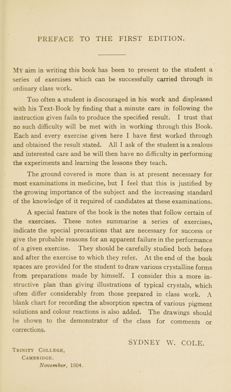 My aim in writing this book has been to present to the student a series of exercises which can be successfully carried through in ordinary class work. Too often a student is discouraged in his work and displeased with his Text-Book by finding that a minute care in following the instruction given fails to produce the specified result. I trust that no such difficulty will be met with in working through this Book. Each and every exercise given here I have first worked through and obtained the result stated. All I ask of the student is a zealous and interested care and he will then have no difficulty in performing the experiments and learning the lessons they teach. The ground covered is more than is at present necessary for most examinations in medicine, but I feel that this is justified by the growing importance of the subject and the increasing standard of the knowledge of it required of candidates at these examinations. A special feature of the book is the notes that follow certain of the exercises. These notes summarise a series of exercises, indicate the special precautions that are necessary for success or give the probable reasons for an apparent failure in the performance of a given exercise. They should be carefully studied both before and after the exercise to which they refer. At the end of the book spaces are provided for the student to draw various crystalline forms from preparations made by himself. I consider this a more in- structive plan than giving illustrations of typical crystals, which often differ considerably from those prepared in class work. A blank chart for recording the absorption spectra of various pigment solutions and colour reactions is also added. The drawings should be shown to the demonstrator of the class for comments or corrections. SYDNEY W. COLE. Trinity College, Cambridge. November, 1904.