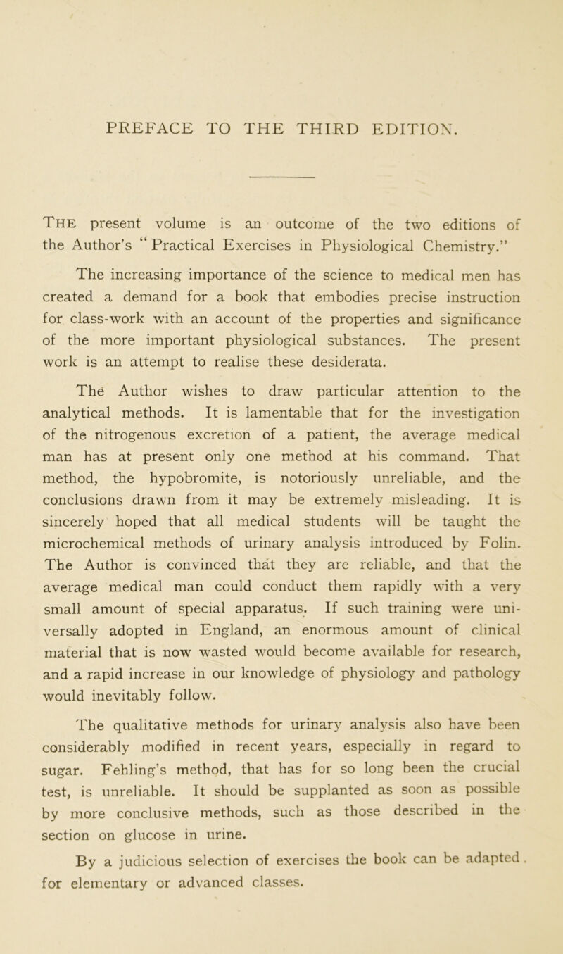 The present volume is an outcome of the two editions of the Author’s “ Practical Exercises in Physiological Chemistry.” The increasing importance of the science to medical men has created a demand for a book that embodies precise instruction for class-work with an account of the properties and significance of the more important physiological substances. The present work is an attempt to realise these desiderata. The Author wishes to draw particular attention to the analytical methods. It is lamentable that for the investigation of the nitrogenous excretion of a patient, the average medical man has at present only one method at his command. That method, the hypobromite, is notoriously unreliable, and the conclusions drawn from it may be extremely misleading. It is sincerely hoped that all medical students will be taught the microchemical methods of urinary analysis introduced by Folin. The Author is convinced that they are reliable, and that the average medical man could conduct them rapidly with a very small amount of special apparatus. If such training were uni- versally adopted in England, an enormous amount of clinical material that is now wasted would become available for research, and a rapid increase in our knowledge of physiology and pathology would inevitably follow. The qualitative methods for urinary analysis also have been considerably modified in recent years, especially in regard to sugar. Fehling’s method, that has for so long been the crucial test, is unreliable. It should be supplanted as soon as possible by more conclusive methods, such as those described in the section on glucose in urine. By a judicious selection of exercises the book can be adapted . for elementary or advanced classes.