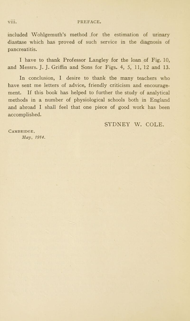 included Wohlgemuth’s method .for the estimation of urinary diastase which has proved of such service in the diagnosis of pancreatitis. I have to thank Professor Langley for the loan of Fig. 10, and Messrs. J. J. Griffin and Sons for Figs. 4, 5, 11, 12 and 13. In conclusion, I desire to thank the many teachers who have sent me letters of advice, friendly criticism and encourage- ment. If this book has helped to further the study of analytical methods in a number of physiological schools both in England and abroad I shall feel that one piece of good work has been accomplished. SYDNEY W. COLE. Cambridge, May, 1914.