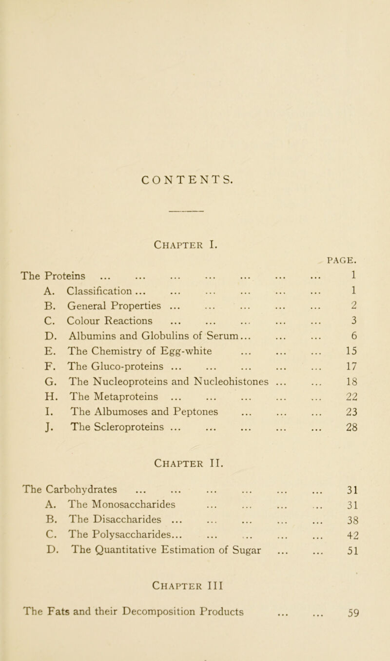 CONTENTS. Chapter I. PAGE. The Proteins ... ... ... ... ... ... ... 1 A. Classification... ... ... ... ... ... 1 B. General Properties ... ... ... ... ... 2 C. Colour Reactions ... ... ... ... ... 3 D. Albumins and Globulins of Serum... ... ... 6 E. The Chemistry of Egg-white ... ... ... 15 F. The Gluco-proteins ... ... ... ... ... 17 G. The Nucleoproteins and Nucleohistones ... ... 18 H. The Metaproteins ... ... ... ... ... 22 I. The Albumoses and Peptones ... ... ... 23 J. The Scleroproteins ... ... ... ... ... 28 Chapter II. The Carbohydrates ... ... ... ... ... ... 31 A. The Monosaccharides ... ... ... ... 31 B. The Disaccharides ... ... ... ... ... 38 C. The Polysaccharides... ... ... ... ... 42 D. The Quantitative Estimation of Sugar ... ... 51 Chapter III The Fats and their Decomposition Products ... ... 59