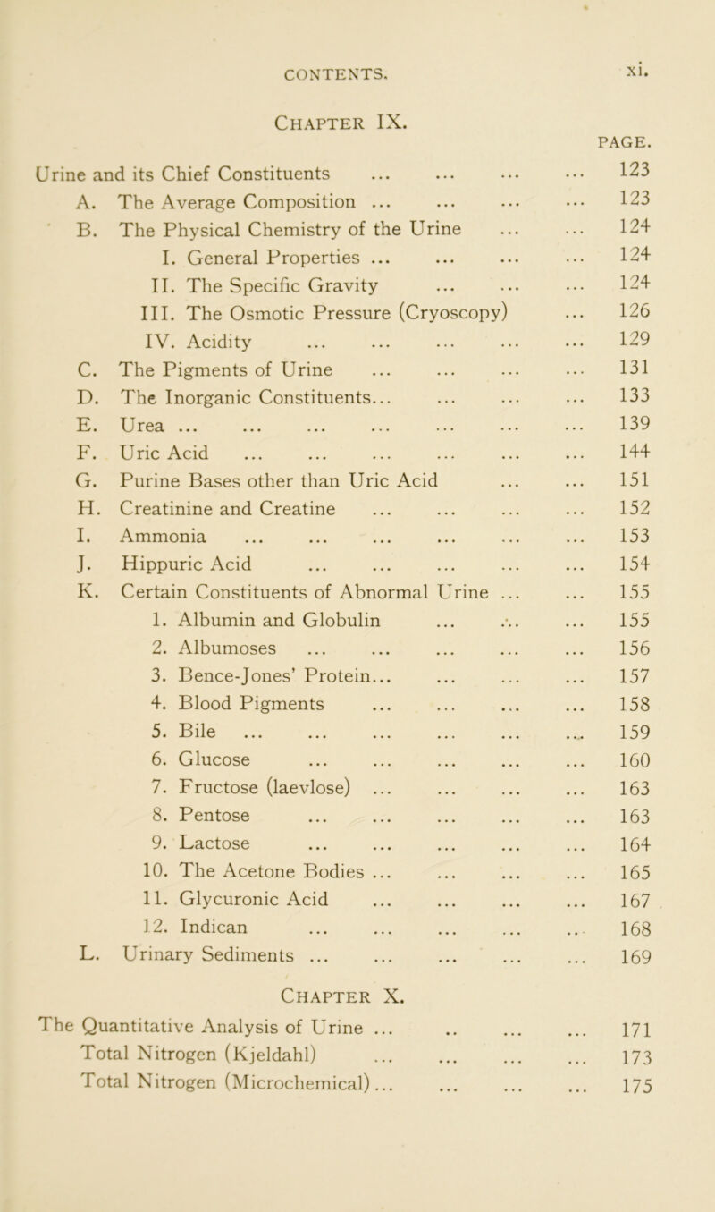 Chapter IX. PAGE. Urine and its Chief Constituents ... ... ... ••• 123 A. The Average Composition ... ... ... ... 123 B. The Physical Chemistry of the Urine ... ... 124 I. General Properties ... ... ... ... 124 II. The Specific Gravity ... ... ... 124 III. The Osmotic Pressure (Cryoscopy) ... 126 IV. Acidity ... ... ... ... ... 129 C. The Pigments of Urine ... ... ... ... 131 D. The Inorganic Constituents... ... ... ... 133 E. Urea ... ... ... ... ... ... ... 139 F. Uric Acid ... ... ... ... ... ... 144 G. Purine Bases other than Uric Acid ... ... 151 H. Creatinine and Creatine ... ... ... ... 152 I. Ammonia ... ... ... ... ... ... 153 J. Hippuric Acid ... ... ... ... ... 154 K. Certain Constituents of Abnormal Urine ... ... 155 1. Albumin and Globulin ... . ... 155 2. Albumoses ... ... ... ... ... 156 3. Bence-Jones’ Protein... ... ... ... 157 4. Blood Pigments ... ... ... ... 158 5. Bile ... ... ... ... ... ... 159 6. Glucose ... ... ... ... ... 160 7. Fructose (laevlose) ... ... ... ... 163 8. Pentose ... ... ... ... ... 163 9. Lactose ... ... ... ... ... 164 10. The Acetone Bodies ... ... ... ... 165 11. Glycuronic Acid ... ... ... ... 167 12. Indican ... ... ... ... ... 168 L. Urinary Sediments ... 169 Chapter X. The Quantitative Analysis of Urine ... .. ... ... 171 Total Nitrogen (Kjeldahl) 173 Total Nitrogen (Microchemical) 175