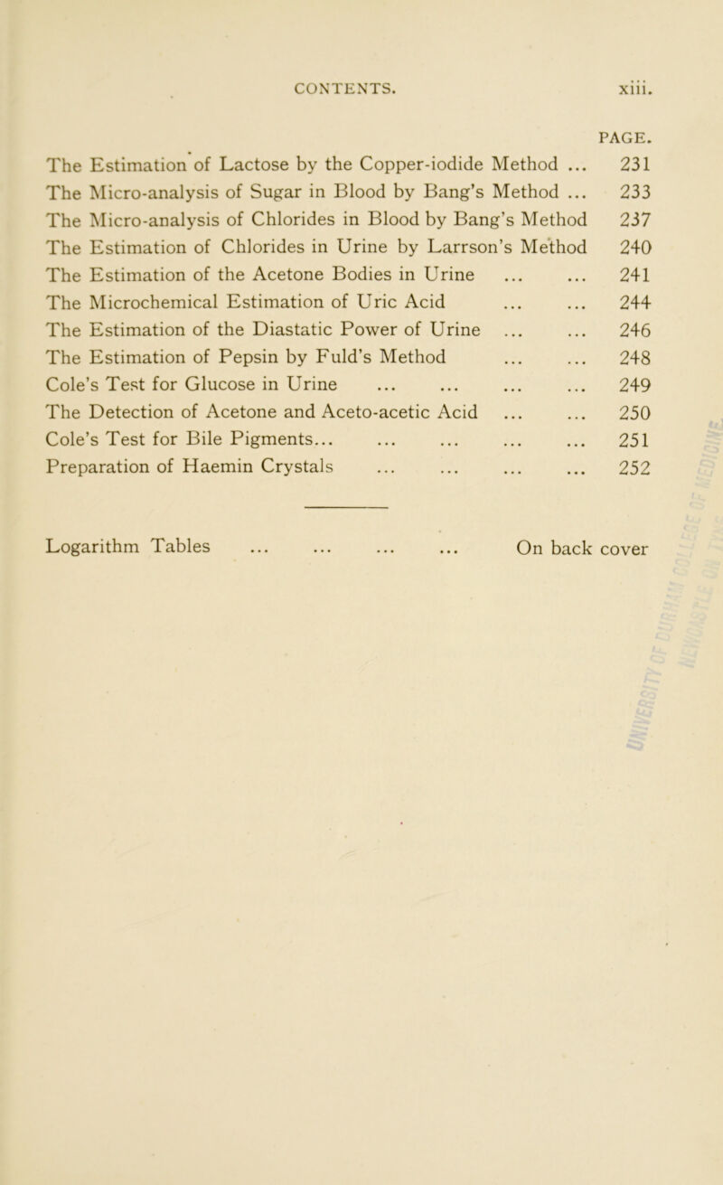 PAGE. The Estimation of Lactose by the Copper-iodide Method ... 231 The Micro-analysis of Sugar in Blood by Bang’s Method ... 233 The Micro-analysis of Chlorides in Blood by Bang’s Method 237 The Estimation of Chlorides in Urine by Larrson’s Method 240 The Estimation of the Acetone Bodies in Urine ... ... 241 The Microchemical Estimation of Uric Acid ... ... 244 The Estimation of the Diastatic Power of Urine ... ... 246 The Estimation of Pepsin by Fuld’s Method ... ... 248 Cole’s Test for Glucose in Urine ... ... ... ... 249 The Detection of Acetone and Aceto-acetic Acid ... ... 250 Cole’s Test for Bile Pigments... ... ... ... ... 251 Preparation of Haemin Crystals ... ... ... ... 252 Logarithm Tables ... ... ... ... On back cover