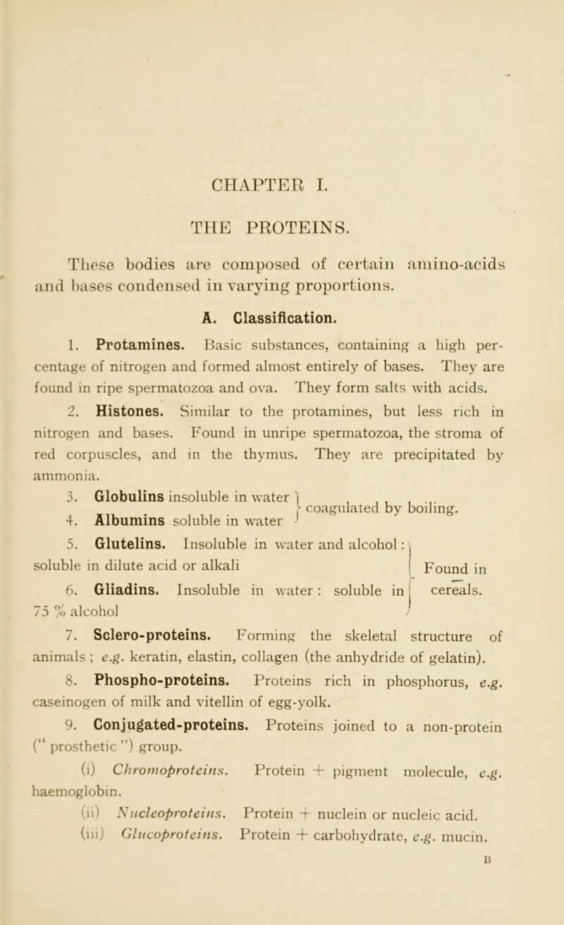 THE PROTEINS. These bodies are composed of certain amino-acids and bases condensed in varying proportions. A. Classification. 1. Protamines. Basic substances, containing a high per- centage of nitrogen and formed almost entirely of bases. They are found in ripe spermatozoa and ova. They form salts with acids. 2. Histones. Similar to the protamines, but less rich in nitrogen and bases. Found in unripe spermatozoa, the stroma of red corpuscles, and in the thymus. They are precipitated by ammonia. 3. Globulins insoluble in water j coagulated by boiling. 4. Albumins soluble in water 5. Glutelins. Insoluble in water and alcohol soluble in dilute acid or alkali 6. Gliadins. Insoluble in water: soluble in• cereals. 75 % alcohol Found in 7. Sclero-proteins. Forming the skeletal structure of animals ; e.g. keratin, elastin, collagen (the anhydride of gelatin). 8. Phospho-proteins. Proteins rich in phosphorus, e.g. caseinogen of milk and vitellin of egg-yolk. 9. Conjugated-proteins. Proteins joined to a non-protein (“ prosthetic ”) group. (i) Chromoproteins. Protein + pigment molecule, e.g. haemoglobin. (ii) Nucleoproteins. Protein -f nuclein or nucleic acid. (iii) Glucoproteins. Protein + carbohydrate, e.g. mucin. B