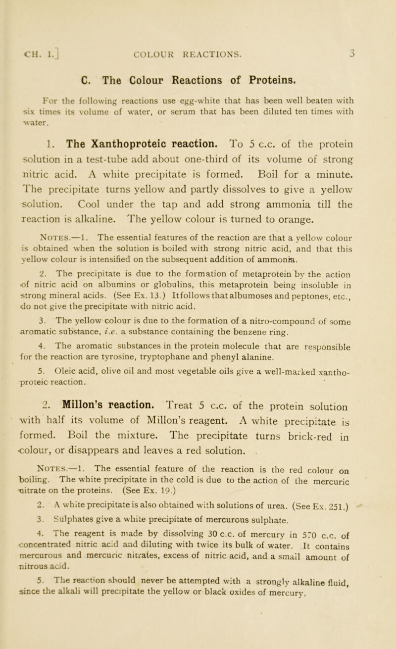 J COLOUR REACTIONS. CH. I. J C. The Colour Reactions of Proteins. For the following reactions use egg-white that has been well beaten with six times its volume of water, or serum that has been diluted ten times with water. 1. The Xanthoproteic reaction. To 5 c.c. of the protein solution in a test-tube add about one-third of its volume of strong nitric acid. A white precipitate is formed. Boil for a minute. The precipitate turns yellow and partly dissolves to give a yellow solution. Cool under the tap and add strong ammonia till the reaction is alkaline. The yellow colour is turned to orange. Notes.—1. The essential features of the reaction are that a yellow colour is obtained when the solution is boiled with strong nitric acid, and that this yellow colour is intensified on the subsequent addition of ammonia. 2. The precipitate is due to the formation of metaprotein bv the action •of nitric acid on albumins or globulins, this metaprotein being insoluble in strong mineral acids. (See Ex. 13.) Itfollows that albumoses and peptones, etc., •do not give the precipitate with nitric acid. 3. The yellow colour is due to the formation of a nitro-compound of some aromatic substance, i.e. a substance containing the benzene ring. 4. The aromatic substances in the protein molecule that are responsible for the reaction are tyrosine, tryptophane and phenyl alanine. 5. Oleic acid, olive oil and most vegetable oils give a well-marked xantho- proteic reaction. 2. Millon’s reaction. Treat 5 c.c. of the protein solution with half its volume of Millon’s reagent. A white precipitate is formed. Boil the mixture. The precipitate turns brick-red in colour, or disappears and leaves a red solution. . Notes.—1. The essential feature of the reaction is the red colour on boiling. The white precipitate in the cold is due to the action of the mercuric nitrate on the proteins. (See Ex. 19.) 2. A white precipitate is also obtained with solutions of urea. (See Ex. 251.) 3. Sulphates give a white precipitate of mercurous sulphate. 4. The reagent is made by dissolving 30 c.c. of mercury in 570 c.c. of concentrated nitric acid and diluting with twice its bulk of water. It contains mercurous and mercuric nitrates, excess of nitric acid, and a smail amount of nitrous acid. 5. The reaction should never be attempted with a strongly alkaline fluid since the alkali will precipitate the yellow or black oxides of mercury.