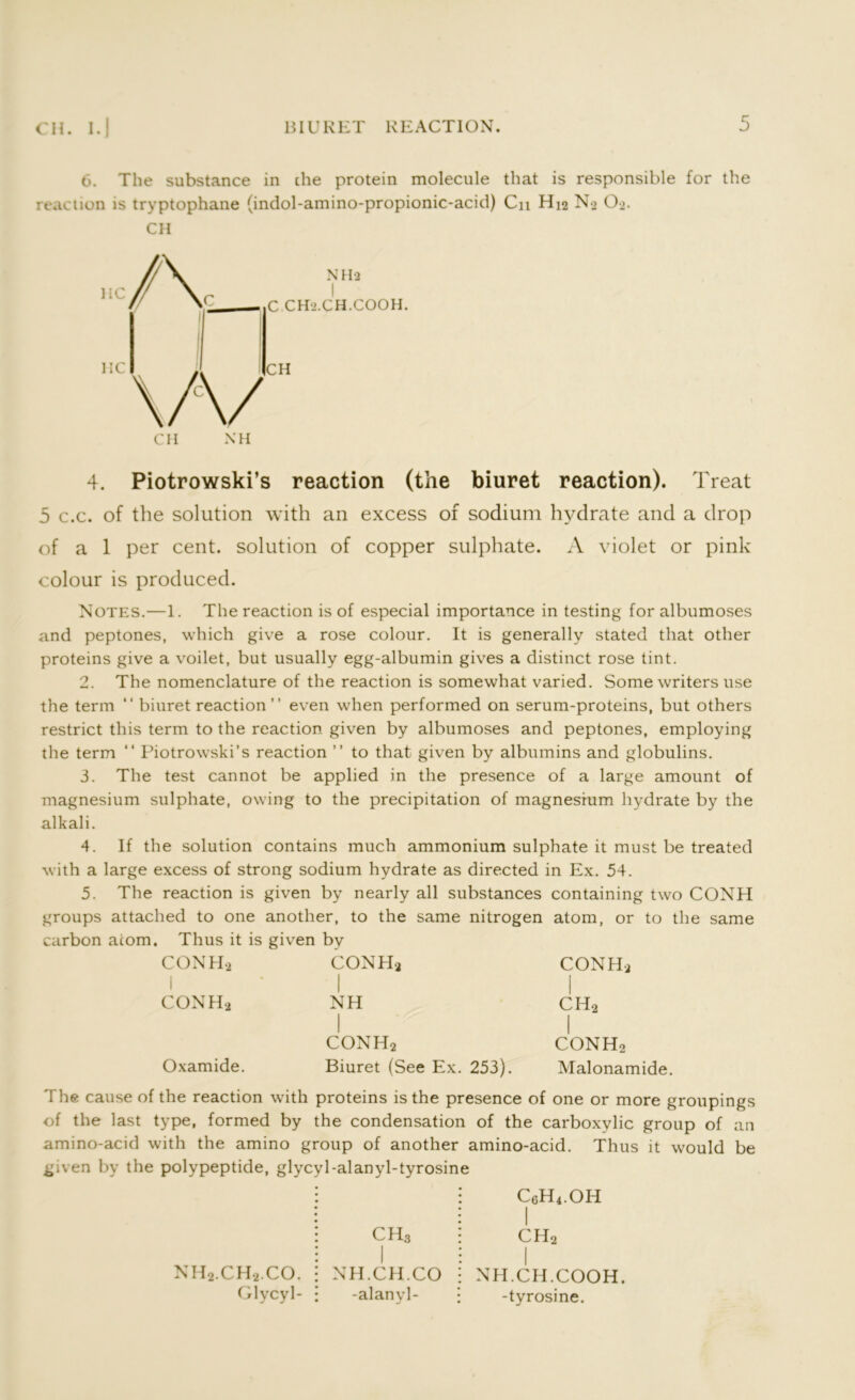 6. The substance in the protein molecule that is responsible for the reaction is tryptophane (indol-amino-propionic-acid) Cn H42 No 02. CH CH XH 4. Piotrowski’s reaction (the biuret reaction). Treat 5 c.c. of the solution with an excess of sodium hydrate and a drop of a 1 per cent, solution of copper sulphate. A violet or pink colour is produced. Notes.—1. The reaction is of especial importance in testing for albumoses and peptones, which give a rose colour. It is generally stated that other proteins give a voilet, but usually egg-albumin gives a distinct rose tint. 2. The nomenclature of the reaction is somewhat varied. Some writers use the term “ biuret reaction ” even when performed on serum-proteins, but others restrict this term to the reaction given by albumoses and peptones, employing the term “ Piotrowski’s reaction ” to that given by albumins and globulins. 3. The test cannot be applied in the presence of a large amount of magnesium sulphate, owing to the precipitation of magnesium hydrate by the alkali. 4. If the solution contains much ammonium sulphate it must be treated with a large excess of strong sodium hydrate as directed in Ex. 54. 5. The reaction is given by nearly all substances containing two CONH groups attached to one another, to the same nitrogen atom, or to the same carbon acorn. Thus it is given by CONH2 I CONH* CONH* 1 CONH-2 NH 1 ch2 1 conh2 1 CONHa Oxamide. Biuret (See Ex. 253). Malonamide. The cause of the reaction with proteins is the presence of one or more groupings of the last type, formed by the condensation of the carboxylic group of an amino-acid with the amino group of another amino-acid. Thus it would be given by the polypeptide, glycyl-alanyl-tyrosine CH3 c6h4.oh I ch2 nh2.ch2.co. Glycyl- NH.CH.CO -alanyl- NH.CH.COOH. -tyrosine.
