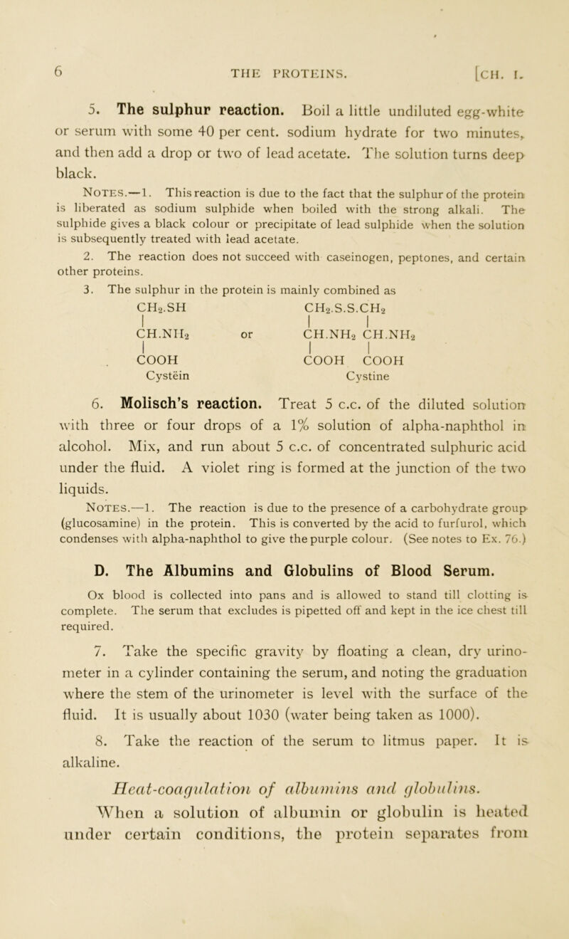 5. The sulphur reaction. Boil a little undiluted egg-white or serum with some 40 per cent, sodium hydrate for two minutes,, and then add a drop or two of lead acetate. The solution turns deep black. Notes. —1. This reaction is due to the fact that the sulphur of the protein is liberated as sodium sulphide when boiled with the strong alkali. The sulphide gives a black colour or precipitate of lead sulphide when the solution is subsequently treated with lead acetate. 2. The reaction does not succeed with caseinogen, peptones, and certain other proteins. 3. The sulphur in the protein is mainly combined as CH2.SH ch2.s.s.ch2 I I I CH.NIIa or CH.NH2 CH.NH2 I I I COOH COOH COOH Cystein Cystine 6. Molisch’s reaction. Treat 5 c.c. of the diluted solution with three or four drops of a 1% solution of alpha-naphthol in alcohol. Mix, and run about 5 c.c. of concentrated sulphuric acid under the fluid. A violet ring is formed at the junction of the two liquids. Notes.—1. The reaction is due to the presence of a carbohydrate group (glucosamine) in the protein. This is converted by the acid to furfurol, which condenses with alpha-naphthol to give the purple colour. (See notes to Ex. 76.) D. The Albumins and Globulins of Blood Serum. Ox blood is collected into pans and is allowed to stand till clotting is complete. The serum that excludes is pipetted off and kept in the ice chest till required. 7. Take the specific gravity by floating a clean, dry urino- meter in a cylinder containing the serum, and noting the graduation where the stem of the urinometer is level with the surface of the fluid. It is usually about 1030 (water being taken as 1000). 8. Take the reaction of the serum to litmus paper. It is alkaline. Heat-coagulation of albumins and globulins. When a solution of albumin or globulin is heated under certain conditions, the protein separates from