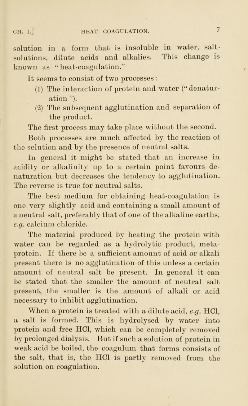 solution in a form that is insoluble in water, salt- solutions, dilute acids and alkalies. This change is known as “ heat-coagulation.” It seems to consist of two processes: (1) The interaction of protein and water (“ denatur- ation ”). (2) The subsequent agglutination and separation of the product. The first process may take place without the second. Both processes are much affected by the reaction of the solution and by the presence of neutral salts. In general it might be stated that an increase in acidity or alkalinity up to a certain point favours de- naturation but decreases the tendency to agglutination. The reverse is true for neutral salts. The best medium for obtaining heat-coagulation is one very slightly acid and containing a small amount of a neutral salt, preferably that of one of the alkaline earths, e.g. calcium chloride. The material produced by heating the protein with water can be regarded as a hydrolytic product, meta- protein. If there be a sufficient amount of acid or alkali present there is no agglutination of this unless a certain amount of neutral salt he present. In general it can be stated that the smaller the amount of neutral salt present, the smaller is the amount of alkali or acid necessary to inhibit agglutination. When a protein is treated with a dilute acid, e.g. HC1, a salt is formed. This is hydrolysed by water into protein and free HC1, which can be completely removed by prolonged dialysis. But if such a solution of protein in weak acid be boiled, the coagulum that forms consists of the salt, that is, the HC1 is partly removed from the solution on coagulation.