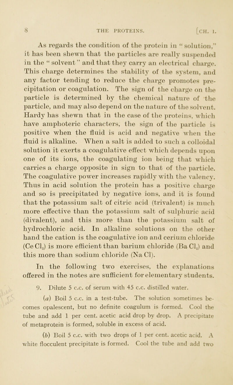 As regards the condition of the protein in “ solution,” it has been shewn that the particles are really suspended in the “ solvent ” and that they carry an electrical charge. This charge determines the stability of the system, and any factor tending to reduce the charge promotes pre- cipitation or coagulation. The sign of the charge on the particle is determined by the chemical nature of the particle, and may also depend on the nature of the solvent. Hardy has shewn that in the case of the proteins, which have amphoteric characters, the sign of the particle is positive when the fluid is acid and negative when the fluid is alkaline. When a salt is added to such a colloidal solution it exerts a coagulative effect which depends upon one of its ions, the coagulating ion being that which carries a charge opposite in sign to that of the particle. The coagulative power increases rapidly with the valency. Thus in acid solution the protein has a positive charge and so is precipitated by negative ions, and it is found that the potassium salt of citric acid (trivalent) is much more effective than the potassium salt of sulphuric acid (divalent), and this more than the potassium salt of hydrochloric acid. In alkaline solutions on the other hand the cation is the coagulative ion and cerium chloride (Ce Cl3) is more efficient than barium chloride (Ba C1.2) and this more than sodium chloride (Na Cl). In the following two exercises, the explanations offered in the notes are sufficient for elementary students. 9. Dilute 5 c.c. of serum with 45 c.c. distilled water. (a) Boil 5 c.c. in a test-tube. The solution sometimes be- comes opalescent, but no definite coagulum is formed. Cool the tube and add 1 per cent, acetic acid drop by drop. A precipitate of metaprotein is formed, soluble in excess of acid. (b) Boil 5 c.c. with two drops of 1 per cent, acetic acid. A white flocculent precipitate is formed. Cool the tube and add two