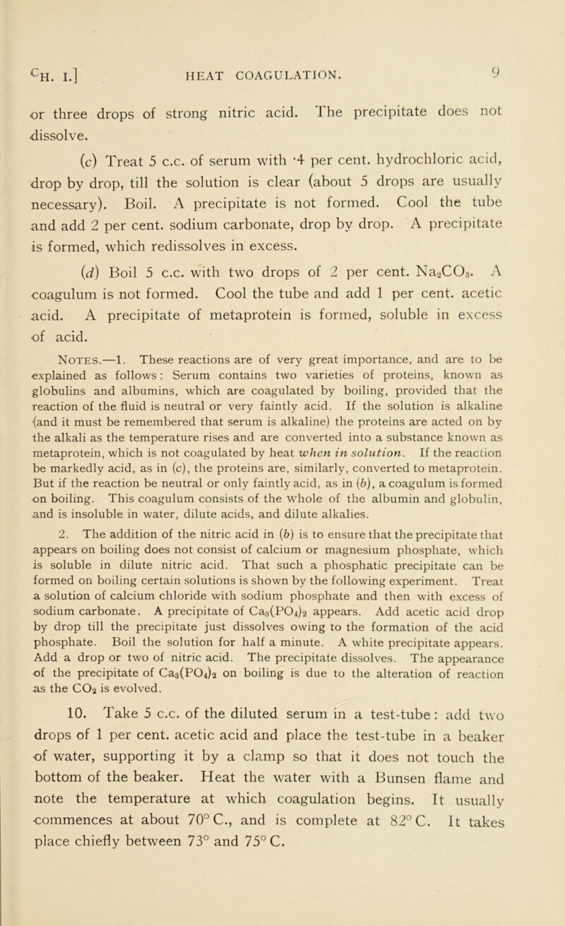 or three drops of strong nitric acid. I he precipitate does not dissolve. (c) Treat 5 c.c. of serum with *4 per cent, hydrochloric acid, drop by drop, till the solution is clear (about 5 drops are usually necessary). Boil. A precipitate is not formed. Cool the tube and add 2 per cent, sodium carbonate, drop by drop. A precipitate is formed, which redissolves in excess. (d) Boil 5 c.c. with two drops of 2 per cent. Na2C03. A coagulum is not formed. Cool the tube and add 1 per cent, acetic acid. A precipitate of metaprotein is formed, soluble in excess of acid. Notes.—1. These reactions are of very great importance, and are to be explained as follows: Serum contains two varieties of proteins, known as globulins and albumins, which are coagulated by boiling, provided that the reaction of the fluid is neutral or very faintly acid. If the solution is alkaline (and it must be remembered that serum is alkaline) the proteins are acted on by the alkali as the temperature rises and are converted into a substance known as metaprotein, which is not coagulated by heat when in solution. If the reaction be markedly acid, as in (c), the proteins are, similarly, converted to metaprotein. But if the reaction be neutral or only faintly acid, as in (6), a coagulum is formed on boiling. This coagulum consists of the whole of the albumin and globulin, .and is insoluble in water, dilute acids, and dilute alkalies. 2. The addition of the nitric acid in (b) is to ensure that the precipitate that appears on boiling does not consist of calcium or magnesium phosphate, which is soluble in dilute nitric acid. That such a phosphatic precipitate can be formed on boiling certain solutions is shown by the following experiment. Treat a solution of calcium chloride with sodium phosphate and then with excess of sodium carbonate. A precipitate of Ca3(PC>4)2 appears. Add acetic acid drop by drop till the precipitate just dissolves owing to the formation of the acid phosphate. Boil the solution for half a minute. A white precipitate appears. Add a drop or two of nitric acid. The precipitate dissolves. The appearance of the precipitate of Ca^PCbb on boiling is due to the alteration of reaction as the CO‘j is evolved. 10. Take 5 c.c. of the diluted serum in a test-tube : add two drops of 1 per cent, acetic acid and place the test-tube in a beaker of water, supporting it by a clamp so that it does not touch the bottom of the beaker. Heat the water with a Bunsen flame and note the temperature at which coagulation begins. It usually commences at about 70° C., and is complete at 82° C. It takes place chiefly between 73° and 75° C.