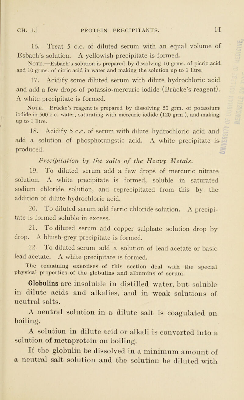 16. Treat 5 c.c. of diluted serum with an equal volume of Esbach’s solution. A yellowish precipitate is formed. Note.—Esbach’s solution is prepared by dissolving 10 grms. of picric acid and 10 grms. of citric acid in water and making the solution up to 1 litre. 17. Acidify some diluted serum with dilute hydrochloric acid and add a few drops of potassio-mercuric iodide (Briicke’s reagent)- A white precipitate is formed. Note.—Briicke’s reagent is prepared by dissolving 50 grm. of potassium' iodide in 500 c.c. water, saturating with mercuric iodide (120 grm.), and making up to 1 litre. 18. Acidify 5 c.c. of serum with dilute hydrochloric acid and add a solution of phosphotungstic acid. A white precipitate is produced. Precipitation by the salts of the Heavy Metals. 19. To diluted serum add a few drops of mercuric nitrate solution. A white precipitate is formed, soluble in saturated sodium chloride solution, and reprecipitated from this by the addition of dilute hydrochloric acid. 20. To diluted serum add ferric chloride solution. A precipi- tate is formed soluble in excess. 21. To diluted serum add copper sulphate solution drop by drop. A bluish-grey precipitate is formed. 22. lo diluted serum add a solution of lead acetate or basic lead acetate. A white precipitate is formed. The remaining exercises of this section deal with the special physical properties of the globulins and albumins of serum. Globulins are insoluble in distilled water, but soluble in dilute acids and alkalies, and in weak solutions of neutral salts. A neutral solution in a dilute salt is coagulated on boiling. A solution in dilute acid or alkali is converted into a solution of metaprotein on boiling. If the globulin be dissolved in a minimum amount of a neutral salt solution and the solution be diluted with