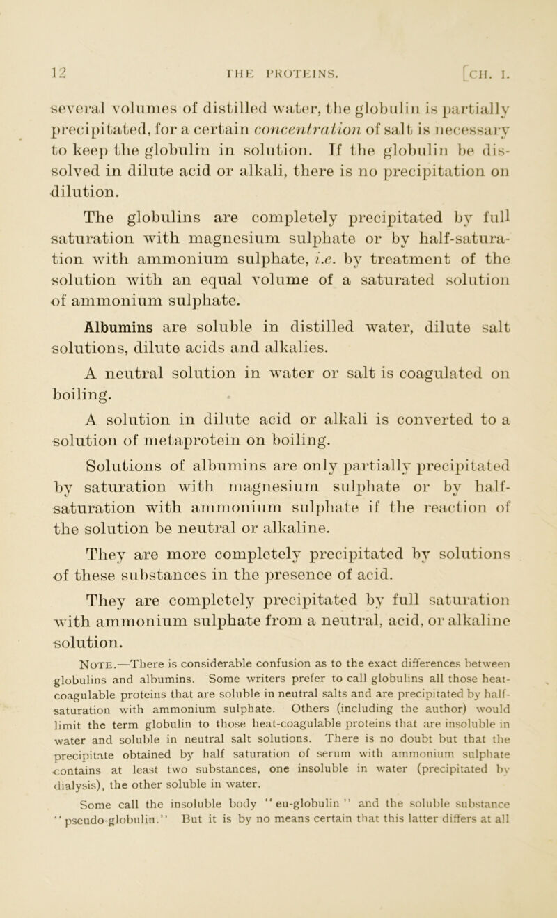 L. several volumes of distilled water, the globulin is partially precipitated, for a certain concentration of salt is necessary to keep the globulin in solution. If the globulin be dis- solved in dilute acid or alkali, there is no precipitation on dilution. The globulins are completely precipitated by full saturation with magnesium sulphate or by half-satura- tion with ammonium sulphate, i.e. by treatment of the solution with an equal volume of a saturated solution of ammonium sulphate. Albumins are soluble in distilled water, dilute salt solutions, dilute acids and alkalies. A neutral solution in water or salt is coagulated on boiling. A solution in dilute acid or alkali is converted to a solution of metaprotein on boiling. Solutions of albumins are only partially precipitated by saturation with magnesium sulphate or by half- saturation with ammonium sulphate if the reaction of the solution be neutral or alkaline. They are more completely precipitated by solutions of these substances in the presence of acid. They are completely precipitated by full saturation with ammonium sulphate from a neutral, acid, or alkaline solution. Note.—There is considerable confusion as to the exact differences between globulins and albumins. Some writers prefer to call globulins all those heat- coagulable proteins that are soluble in neutral salts and are precipitated by half- saturation with ammonium sulphate. Others (including the author) would limit the term globulin to those heat-coagulable proteins that are insoluble in water and soluble in neutral salt solutions. There is no doubt but that the precipitate obtained by half saturation of serum with ammonium sulphate contains at least two substances, one insoluble in water (precipitated by dialysis), the other soluble in water. Some call the insoluble body “ eu-globulin ” and the soluble substance pseudo-globulin.” But it is by no means certain that this latter differs at all