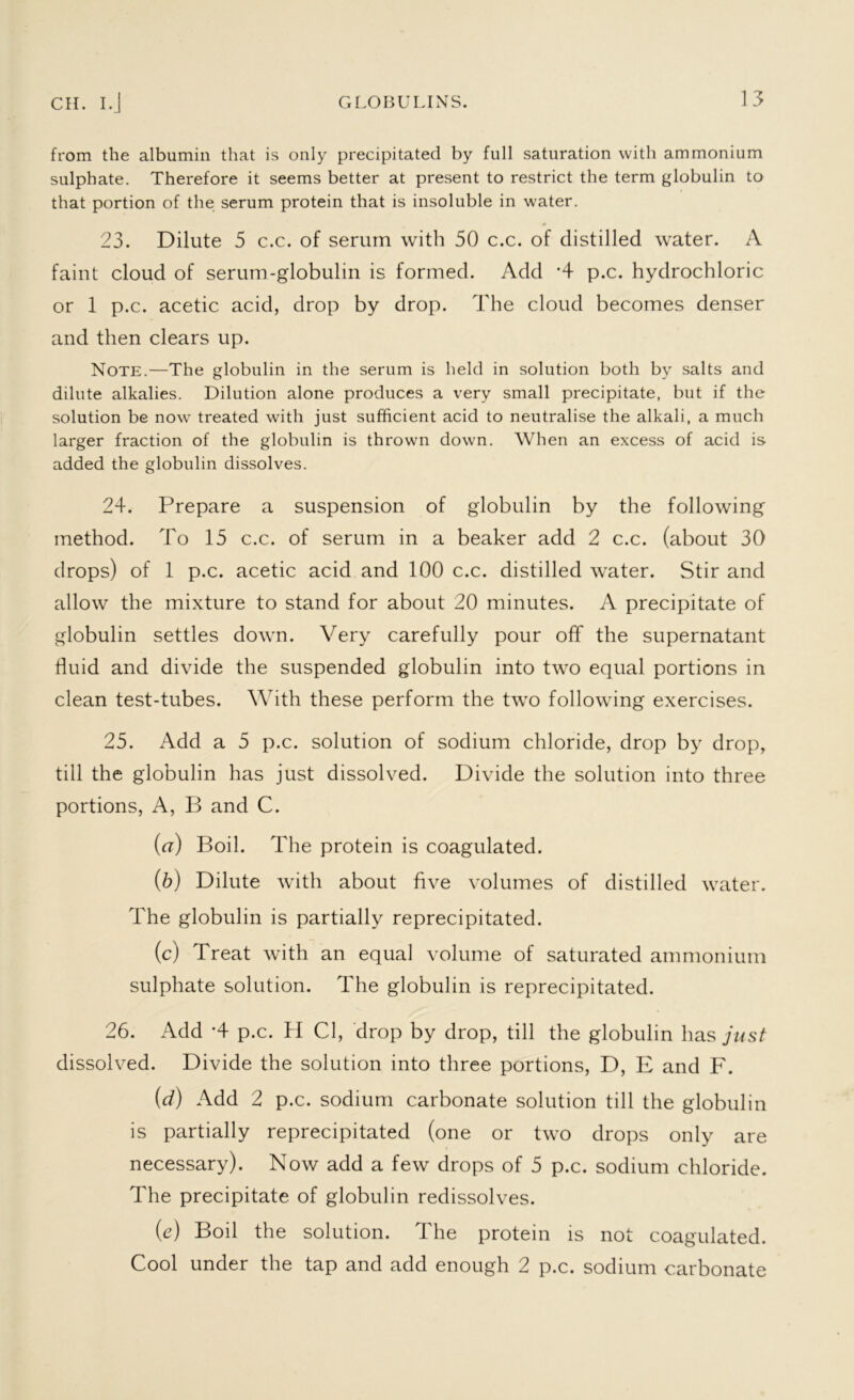 from the albumin that is only precipitated by full saturation with ammonium sulphate. Therefore it seems better at present to restrict the term globulin to that portion of the serum protein that is insoluble in water. 23. Dilute 5 c.c. of serum with 50 c.c. of distilled water. A faint cloud of serum-globulin is formed. Add *4 p.c. hydrochloric or 1 p.c. acetic acid, drop by drop. The cloud becomes denser and then clears up. Note.—The globulin in the serum is held in solution both by salts and dilute alkalies. Dilution alone produces a very small precipitate, but if the solution be now treated with just sufficient acid to neutralise the alkali, a much larger fraction of the globulin is thrown down. When an excess of acid is added the globulin dissolves. 24. Prepare a suspension of globulin by the following method. To 15 c.c. of serum in a beaker add 2 c.c. (about 30 drops) of 1 p.c. acetic acid and 100 c.c. distilled water. Stir and allow the mixture to stand for about 20 minutes. A precipitate of globulin settles down. Very carefully pour off the supernatant fluid and divide the suspended globulin into two equal portions in clean test-tubes. With these perform the two following exercises. 25. Add a 5 p.c. solution of sodium chloride, drop by drop, till the globulin has just dissolved. Divide the solution into three portions, A, B and C. (а) Boil. The protein is coagulated. (б) Dilute with about five volumes of distilled water. The globulin is partially reprecipitated. (c) Treat with an equal volume of saturated ammonium sulphate solution. The globulin is reprecipitated. 26. Add -4 p.c. H Cl, drop by drop, till the globulin has just dissolved. Divide the solution into three portions, D, E and F. (d) Add 2 p.c. sodium carbonate solution till the globulin is partially reprecipitated (one or two drops only are necessary). Now add a few drops of 5 p.c. sodium chloride. The precipitate of globulin redissolves. (e) Boil the solution. The protein is not coagulated. Cool under the tap and add enough 2 p.c. sodium carbonate