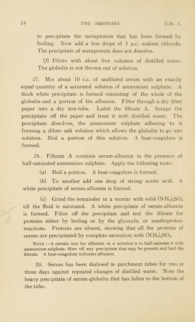 to precipitate the metaprotein that has been formed by boiling. Now add a few drops of 5 p.c. sodium chloride. The precipitate of metaprotein does not dissolve. (/) Dilute with about five volumes of distilled water. The globulin is not thrown out of solution. 27. Mix about 10 c.c. of undiluted serum with an exactly equal quantity of a saturated solution of ammonium sulphate. A thick white precipitate is formed consisting of the whole of the globulin and a portion of the albumin. Filter through a dry filter paper into a dry test-tube. Label the filtrate A. Scrape the precipitate off the paper and treat it with distilled water. The precipitate dissolves, the ammonium sulphate adhering to it forming a dilute salt solution which allows the globulin to go into solution. Boil a portion of this solution. A heat-coagulum is formed. 28. Filtrate A contains serum-albumin in the presence of half-saturated ammonium sulphate. Apply the following tests: (a) Boil a portion. A heat-coagulum is formed. (b) To another add one drop of strong acetic acid. A white precipitate of serum-albumin is formed. (c) Grind the remainder in a mortar with solid (NFL^SCh till the fluid is saturated. A white precipitate of serum-albumin is formed. Filter off the precipitate and test the filtrate for proteins either by boiling or by the glyoxylic or xanthoproteic reactions. Proteins are absent, showing that all the proteins of serum are precipitated by complete saturation with (NFlJsSCh. Note.—A certain test for albumin in a solution is to half-saturate it with ammonium sulphate, filter off any precipitate that may be present and boil the filtrate. A heat-coagulum indicates albumin. 29. Serum has been dialysed in parchment tubes for two or three days against repeated changes of distilled water. Note the heavy precipitate of serum-globulin that has fallen to the bottom of the tube.