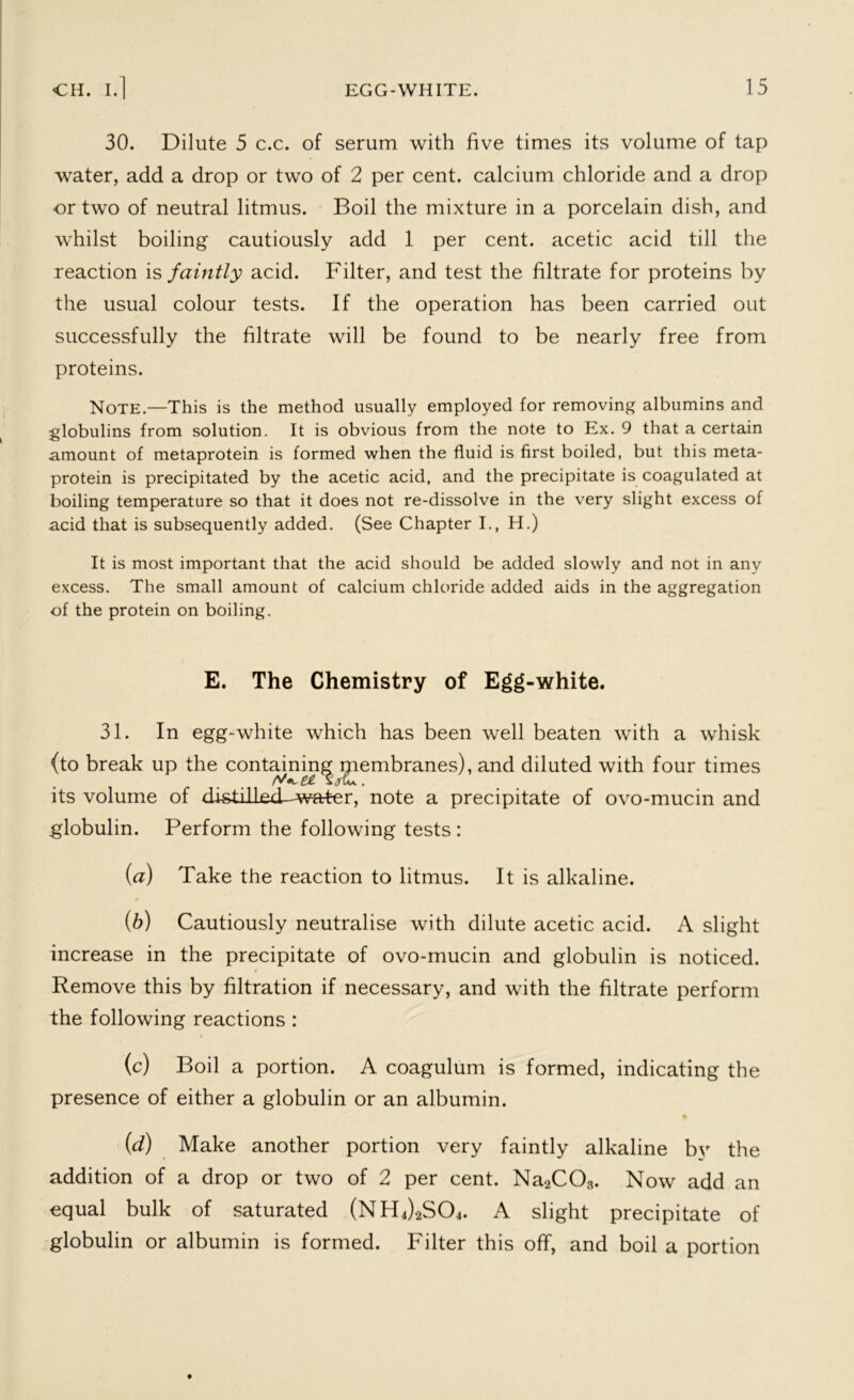 30. Dilute 5 c.c. of serum with five times its volume of tap water, add a drop or two of 2 per cent, calcium chloride and a drop or two of neutral litmus. Boil the mixture in a porcelain dish, and whilst boiling cautiously add 1 per cent, acetic acid till the reaction is faintly acid. Filter, and test the filtrate for proteins by the usual colour tests. If the operation has been carried out successfully the filtrate will be found to be nearly free from proteins. Note.—This is the method usually employed for removing albumins and globulins from solution. It is obvious from the note to Ex. 9 that a certain amount of metaprotein is formed when the fluid is first boiled, but this meta- protein is precipitated by the acetic acid, and the precipitate is coagulated at boiling temperature so that it does not re-dissolve in the very slight excess of acid that is subsequently added. (See Chapter I., H.) It is most important that the acid should be added slowly and not in any excess. The small amount of calcium chloride added aids in the aggregation of the protein on boiling. E. The Chemistry of Egg-white. 31. In egg-white which has been well beaten with a whisk (to break up the containing membranes), and diluted with four times its volume of distdl^d^warter, note a precipitate of ovo-mucin and globulin. Perform the following tests : (a) Take the reaction to litmus. It is alkaline. (b) Cautiously neutralise with dilute acetic acid. A slight increase in the precipitate of ovo-mucin and globulin is noticed. Remove this by filtration if necessary, and with the filtrate perform the following reactions : (c) Boil a portion. A coagulum is formed, indicating the presence of either a globulin or an albumin. (d) Make another portion very faintly alkaline by the addition of a drop or two of 2 per cent. Na2C03. Now add an equal bulk of saturated (NH4)2S04. A slight precipitate of globulin or albumin is formed. Filter this off, and boil a portion