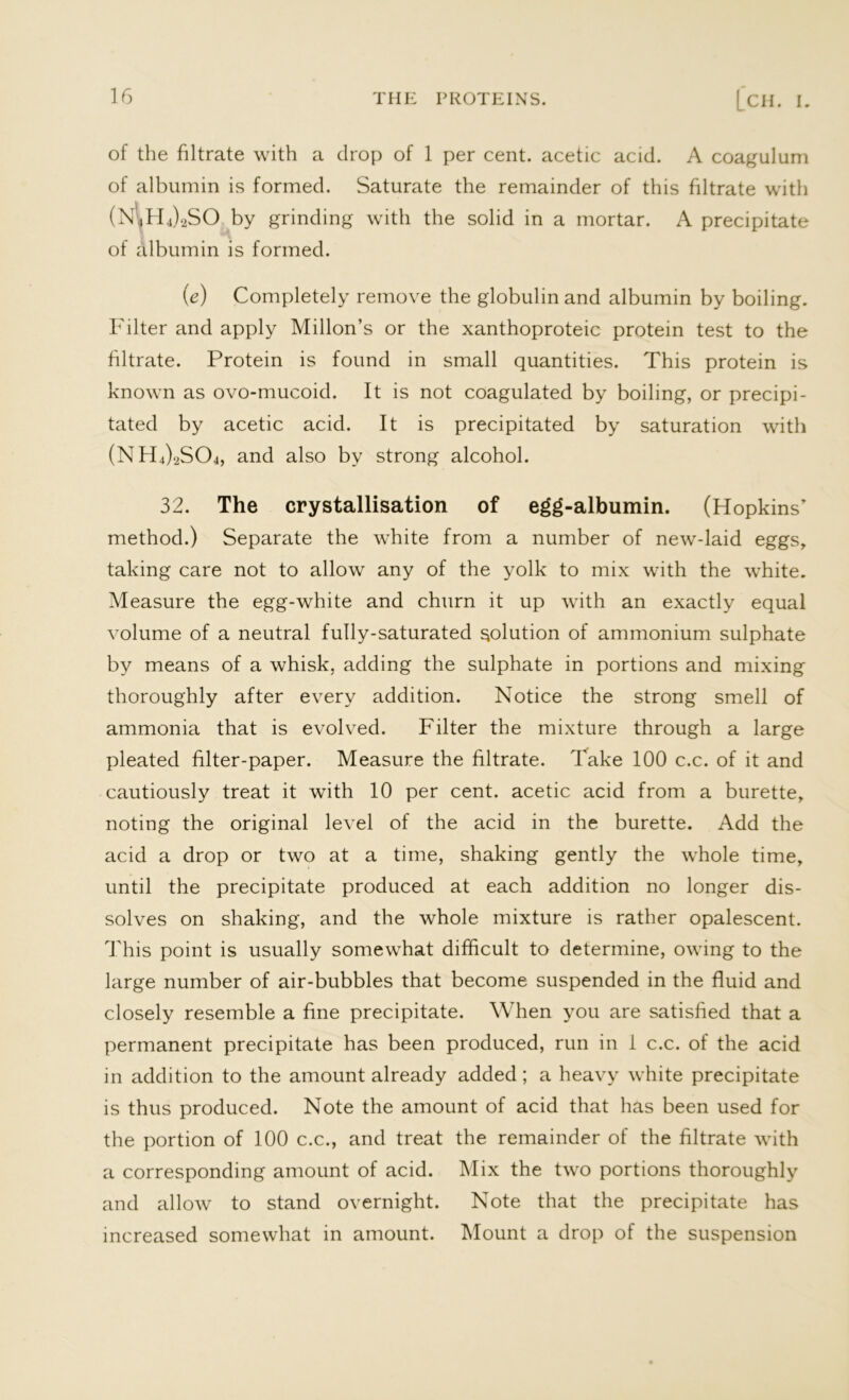 of the filtrate with a drop of 1 per cent, acetic acid. A coagulum of albumin is formed. Saturate the remainder of this filtrate with (N4H4)2SO by grinding with the solid in a mortar. A precipitate of albumin is formed. (e) Completely remove the globulin and albumin by boiling. Filter and apply Millon’s or the xanthoproteic protein test to the filtrate. Protein is found in small quantities. This protein is known as ovo-mucoid. It is not coagulated by boiling, or precipi- tated by acetic acid. It is precipitated by saturation with (NH4)2S04, and also by strong alcohol. 32. The crystallisation of egg-albumin. (Hopkins’ method.) Separate the white from a number of new-laid eggs, taking care not to allow any of the yolk to mix with the white. Measure the egg-white and churn it up with an exactly equal volume of a neutral fully-saturated solution of ammonium sulphate by means of a whisk, adding the sulphate in portions and mixing thoroughly after every addition. Notice the strong smell of ammonia that is evolved. Filter the mixture through a large pleated filter-paper. Measure the filtrate. Take 100 c.c. of it and cautiously treat it with 10 per cent, acetic acid from a burette, noting the original level of the acid in the burette. Add the acid a drop or two at a time, shaking gently the whole time, until the precipitate produced at each addition no longer dis- solves on shaking, and the whole mixture is rather opalescent. This point is usually somewhat difficult to determine, owing to the large number of air-bubbles that become suspended in the fluid and closely resemble a fine precipitate. When you are satisfied that a permanent precipitate has been produced, run in 1 c.c. of the acid in addition to the amount already added; a heavy white precipitate is thus produced. Note the amount of acid that has been used for the portion of 100 c.c., and treat the remainder of the filtrate with a corresponding amount of acid. Mix the two portions thoroughly and allow to stand overnight. Note that the precipitate has increased somewhat in amount. Mount a drop of the suspension