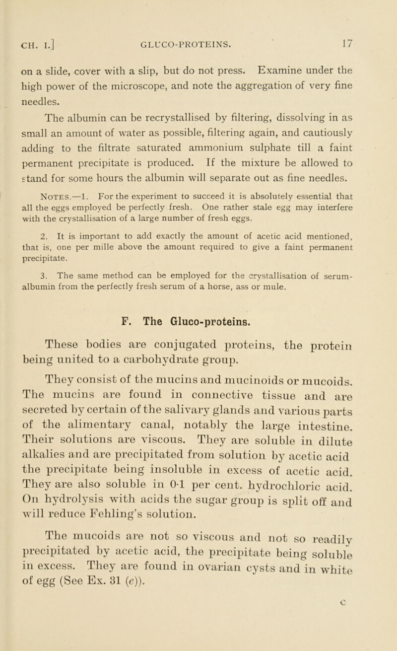 on a slide, cover with a slip, but do not press. Examine under the high power of the microscope, and note the aggregation of very fine needles. The albumin can be recrystallised by filtering, dissolving in as small an amount of water as possible, filtering again, and cautiously adding to the filtrate saturated ammonium sulphate till a faint permanent precipitate is produced. If the mixture be allowed to stand for some hours the albumin will separate out as fine needles. Notes.—1. For the experiment to succeed it is absolutely essential that all the eggs employed be perfectly fresh. One rather stale egg may interfere with the crystallisation of a large number of fresh eggs. 2. It is important to add exactly the amount of acetic acid mentioned, that is, one per mille above the amount required to give a faint permanent precipitate. 3. The same method can be employed for the crystallisation of serum- albumin from the perfectly fresh serum of a horse, ass or mule. F. The Gluco-proteins. These bodies are conjugated proteins, the protein being united to a carbohydrate group. They consist of the mucins and mucinoids or mucoids. The mucins are found in connective tissue and are secreted by certain of the salivary glands and various parts of the alimentary canal, notably the large intestine. Their solutions are viscous. They are soluble in dilute alkalies and are precipitated from solution by acetic acid the precipitate being insoluble in excess of acetic acid. They are also soluble in 0-1 per cent, hydrochloric acid. On hydrolysis with acids the sugar group is split off and will reduce Pehling’s solution. The mucoids are not so viscous and not so readilv precipitated by acetic acid, the precipitate being soluble in excess. They are found in ovarian cysts and in white of egg (See Ex. 31 (e)).