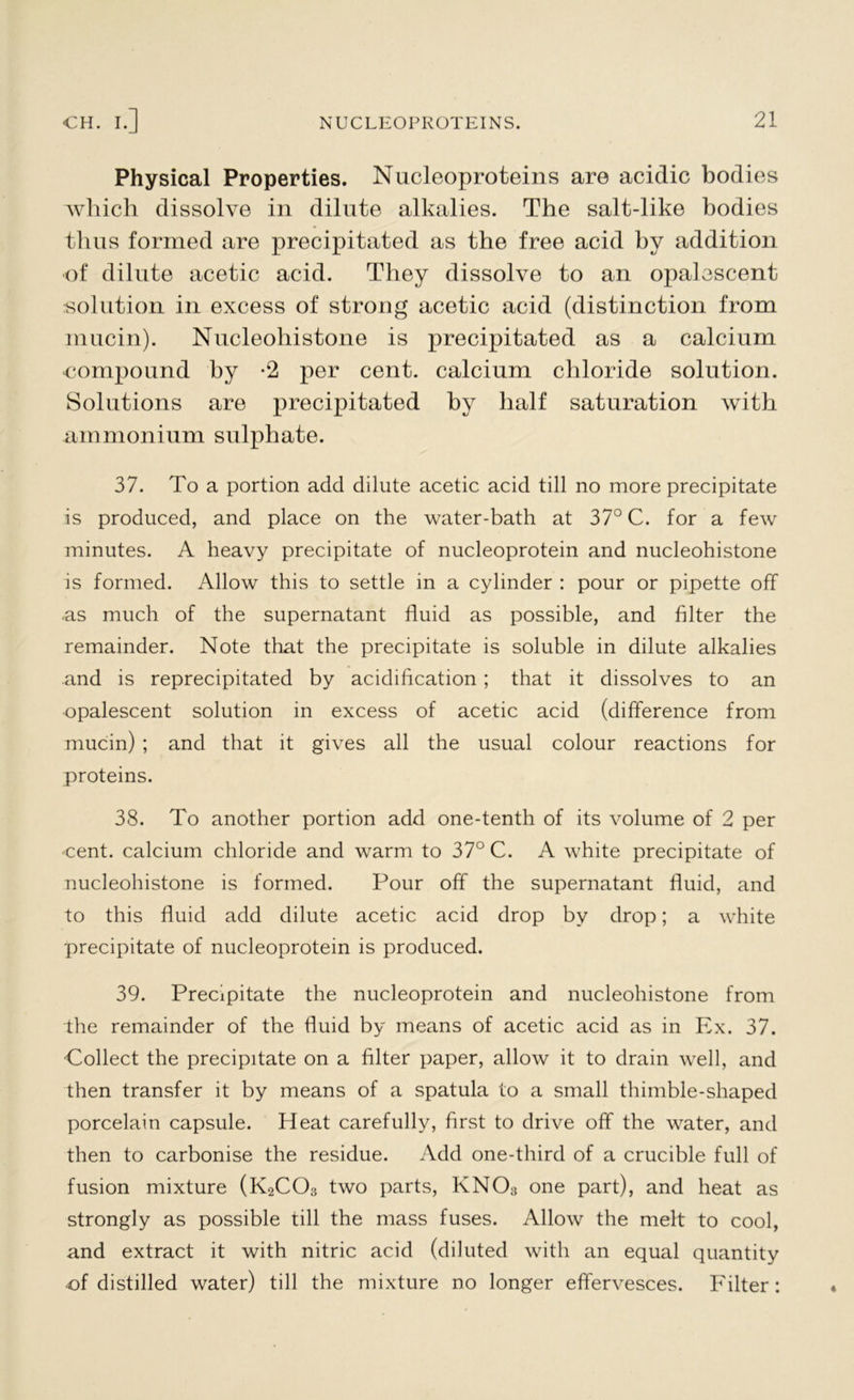 Physical Properties. Nucleoproteins are acidic bodies which dissolve in dilute alkalies. The salt-like bodies thus formed are precipitated as the free acid by addition of dilute acetic acid. They dissolve to an opalescent solution in excess of strong acetic acid (distinction from mucin). Nucleohistone is precipitated as a calcium ■compound by -2 per cent, calcium chloride solution. Solutions are precipitated by half saturation with ammonium sulphate. 37. To a portion add dilute acetic acid till no more precipitate is produced, and place on the water-bath at 37° C. for a few minutes. A heavy precipitate of nucleoprotein and nucleohistone is formed. Allow this to settle in a cylinder : pour or pipette off as much of the supernatant fluid as possible, and filter the remainder. Note that the precipitate is soluble in dilute alkalies and is reprecipitated by acidification ; that it dissolves to an opalescent solution in excess of acetic acid (difference from mucin) ; and that it gives all the usual colour reactions for proteins. 38. To another portion add one-tenth of its volume of 2 per ■cent, calcium chloride and warm to 37° C. A white precipitate of nucleohistone is formed. Pour off the supernatant fluid, and to this fluid add dilute acetic acid drop by drop; a white precipitate of nucleoprotein is produced. 39. Precipitate the nucleoprotein and nucleohistone from the remainder of the fluid by means of acetic acid as in Ex. 37. •Collect the precipitate on a filter paper, allow it to drain well, and then transfer it by means of a spatula to a small thimble-shaped porcelain capsule. Heat carefully, first to drive off the water, and then to carbonise the residue. Add one-third of a crucible full of fusion mixture (K2C03 two parts, KNO;) one part), and heat as strongly as possible till the mass fuses. Allow the melt to cool, and extract it with nitric acid (diluted with an equal quantity of distilled water) till the mixture no longer effervesces. Filter: