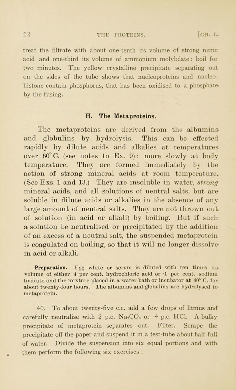treat the filtrate with about one-tenth its volume of strong nitric acid and one-third its volume of ammonium molybdate : boil for two minutes. The yellow crystalline precipitate separating out on the sides of the tube shows that nucleoproteins and nucleo- histone contain phosphorus, that has been oxidised to a phosphate by the fusing. H. The Metaproteins. Tlie metaproteins are derived from the albumins and globulins by hydrolysis. This can be effected rapidly by dilute acids and alkalies at temperatures over 60° C. (see notes to Ex. 9): more slowly at body temperature. They are formed immediately by the action of strong mineral acids at room temperature. (See Exs. 1 and 13.) They are insoluble in water, strong mineral acids, and all solutions of neutral salts, but are soluble in dilute acids or alkalies in the absence of anv large amount of neutral salts. They are not thrown out of solution (in acid or alkali) by boiling. But if such a solution be neutralised or precipitated by the addition of an excess of a neutral salt, the suspended metaprotein is coagulated on boiling, so that it will no longer dissolve in acid or alkali. Preparation. Egg white or serum is diluted with ten times it» volume of either -4 per cent, hydrochloric acid or T per cent, sodium hydrate and the mixture placed in a water bath or incubator at 40v C. for about twenty-four hours. The albumins and globulins are hydrolysed to metaprotein. 40. To about twenty-five c.c. add a few drops of litmus and carefully neutralise with 2 p.c. Na2C03 or -4 p.c. HC1. A bulky precipitate of metaprotein separates out. Filter. Scrape the precipitate off the paper and suspend it in a test-tube about half-full of water. Divide the suspension into six equal portions and with them perform the following six exercises :