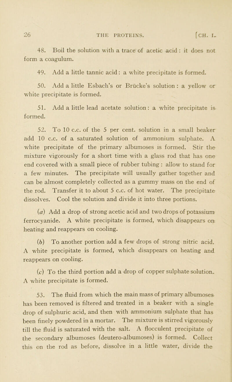 48. Boil the solution with a trace of acetic acid : it does not form a coagulum. 49. Add a little tannic acid: a white precipitate is formed. 50. Add a little Esbach’s or Briicke’s solution : a yellow or white precipitate is formed. 51. Add a little lead acetate solution: a white precipitate is formed. 52. To 10 c.c. of the 5 per cent, solution in a small beaker add 10 c.c. of a saturated solution of ammonium sulphate. A white precipitate of the primary albumoses is formed. Stir the mixture vigorously for a short time with a glass rod that has one end covered with a small piece of rubber tubing : allow to stand for a few minutes. The precipitate will usually gather together and can be almost completely collected as a gummy mass on the end of the rod. Transfer it to about 5 c.c. of hot water. The precipitate dissolves. Cool the solution and divide it into three portions. (a) Add a drop of strong acetic acid and two drops of potassium ferrocyanide. A white precipitate is formed, which disappears on heating and reappears on cooling. (5) To another portion add a few drops of strong nitric acid. A white precipitate is formed, which disappears on heating and reappears on cooling. (c) To the third portion add a drop of copper sulphate solution.. A white precipitate is formed. 53. The fluid from which the main mass of primary albumoses has been removed is filtered and treated in a beaker with a single drop of sulphuric acid, and then with ammonium sulphate that has been finely powdered in a mortar. The mixture is stirred vigorously till the fluid is saturated with the salt. A flocculent precipitate of the secondary albumoses (deutero-albumoses) is formed. Collect this on the rod as before, dissolve in a little water, divide the