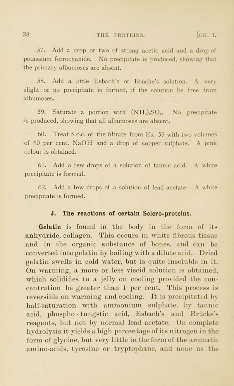 57. Add a drop or two of strong acetic acid and a drop of potassium ferrocyanide. No precipitate is produced, showing that the primary albumoses are absent. 58. Add a little Esbach’s or Briicke’s solution. A very slight or no precipitate is formed, if the solution be free from albumoses. 59. Saturate a portion with (NH4).2S04. No precipitate >s produced, showing that all albumoses are absent. 60. Treat 5 c.c. of the filtrate from Ex. 59 with two volumes of 40 per cent. NaOH and a drop of copper sulphate. A pink colour is obtained. i i 61. Add a few drops of a solution of tannic acid. A white precipitate is formed. 62. Add a few drops of a solution of lead acetate. A white precipitate is formed. J. The reactions of certain Sclero-proteins. Gelatin is found in the body in the form of its anhydride, collagen. This occurs in white fibrous tissue and in the organic substance of hones, and can be converted into gelatin by boiling with a dilute acid. Dried gelatin swells in cold water, hut is quite insoluble in it. On warming, a more or less viscid solution is obtained, which solidifies to a jelly on cooling provided the con- centration he greater than 1 per cent. This process is reversible on warming and cooling. It is precipitated by half-saturation with ammonium sulphate, by tannic acid, phospho - tungstic acid, Eshach's and Brucke’s reagents, hut not by normal lead acetate. On complete hydrolysis it yields a high percentage of its nitrogen in the form of glycine, but very little in the form of the aromatic amino-acids, tyrosine or tryptophane, and none as tlie