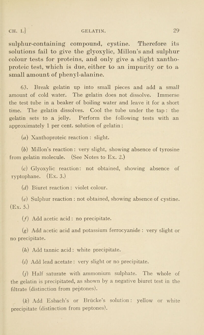 sulpliur-containing compound, cystine. Therefore its solutions fail to give the glyoxylic, Millon’s and sulphur colour tests for proteins, and only give a slight xantho- proteic test, which is due, either to an impurity or to a small amount of phenyl-alanine. 63. Break gelatin up into small pieces and add a small amount of cold water. The gelatin does not dissolve. Immerse the test tube in a beaker of boiling water and leave it for a short time. The gelatin dissolves. Cool the tube under the tap : the gelatin sets to a jelly. Perform the following tests with an approximately 1 per cent, solution of gelatin : (a) Xanthoproteic reaction : slight. (b) Millon’s reaction : very slight, showing absence of tyrosine from gelatin molecule. (See Notes to Ex. 2.) (c) Glyoxylic reaction: not obtained, showing absence of ryptophane. (Ex. 3.) (d) Biuret reaction : violet colour. (e) Sulphur reaction : not obtained, showing absence of cystine. (Ex. 5.) (/) Add acetic acid : no precipitate. (g) Add acetic acid and potassium ferrocyanide : very slight or no precipitate. (h) Add tannic acid : white precipitate. (i) Add lead acetate: very slight or no precipitate. (j) Half saturate with ammonium sulphate. The whole of the gelatin is precipitated, as shown by a negative biuret test in the filtrate (distinction from peptones). (k) Add Esbach’s or Brticke’s solution: yellow or white precipitate (distinction from peptones).