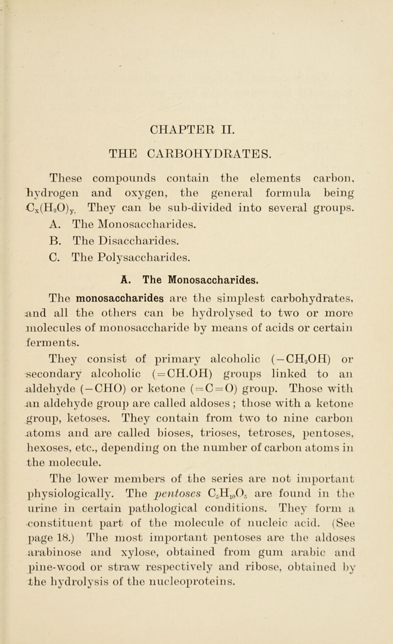 THE CARBOHYDRATES. These compounds contain the elements carbon, hydrogen and oxygen, the general formula being Cx(H20)y. They can he sub-divided into several groups. A. The Monosaccharides. B. The Disaccharides. C. The Polysaccharides. A. The Monosaccharides. The monosaccharides are the simplest carbohydrates, und all the others can he hydrolysed to two or more molecules of monosaccharide by means of acids or certain ferments. They consist of primary alcoholic ( —CH2OH) or secondary alcoholic ( = CH.OH) groups linked to an .aldehyde ( —CHO) or ketone (^C = 0) group. Those with .an aldehyde group are called aldoses; those with a ketone group, ketoses. They contain from two to nine carbon atoms and are called bioses, trioses, tetroses, pentoses, hexoses, etc., depending on the number of carbon atoms in the molecule. The lower members of the series are not important physiologically. The jjentoses C5H10O5 are found in the urine in certain pathological conditions. They form a constituent part of the molecule of nucleic acid. (See page 18.) The most important pentoses are the aldoses arabinose and xylose, obtained from gum arabic and pine-wood or straw respectively and ribose, obtained by the hydrolysis of the nucleoproteins.