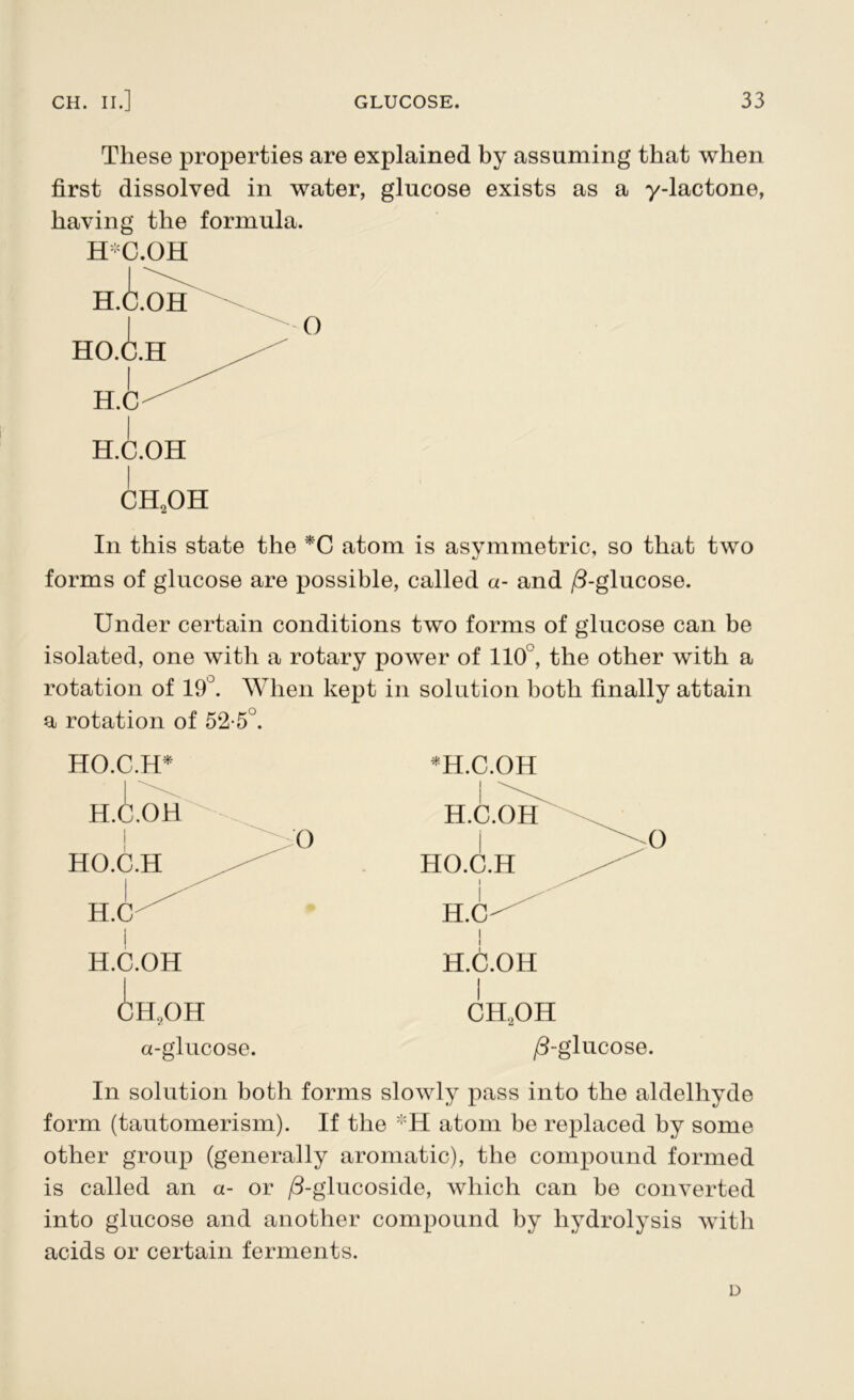 These properties are explained by assuming that when first dissolved in water, glucose exists as a y-lactone, having the formula. H*C.OH CH2OH In this state the *C atom is asymmetric, so that two forms of glucose are possible, called a- and /3-glucose. Under certain conditions two forms of glucose can be isolated, one with a rotary power of 110°, the other with a rotation of 19°. When kept in solution both finally attain a rotation of 52-5°. HO.C.H* CH?OH a-glucose. * H.C.OH CH2OH /3-glucose. In solution both forms slowly pass into the aldelhyde form (tautomerism). If the *H atom be replaced by some other group (generally aromatic), the compound formed is called an a- or /3-glucoside, which can be converted into glucose and another compound by hydrolysis with acids or certain ferments. D